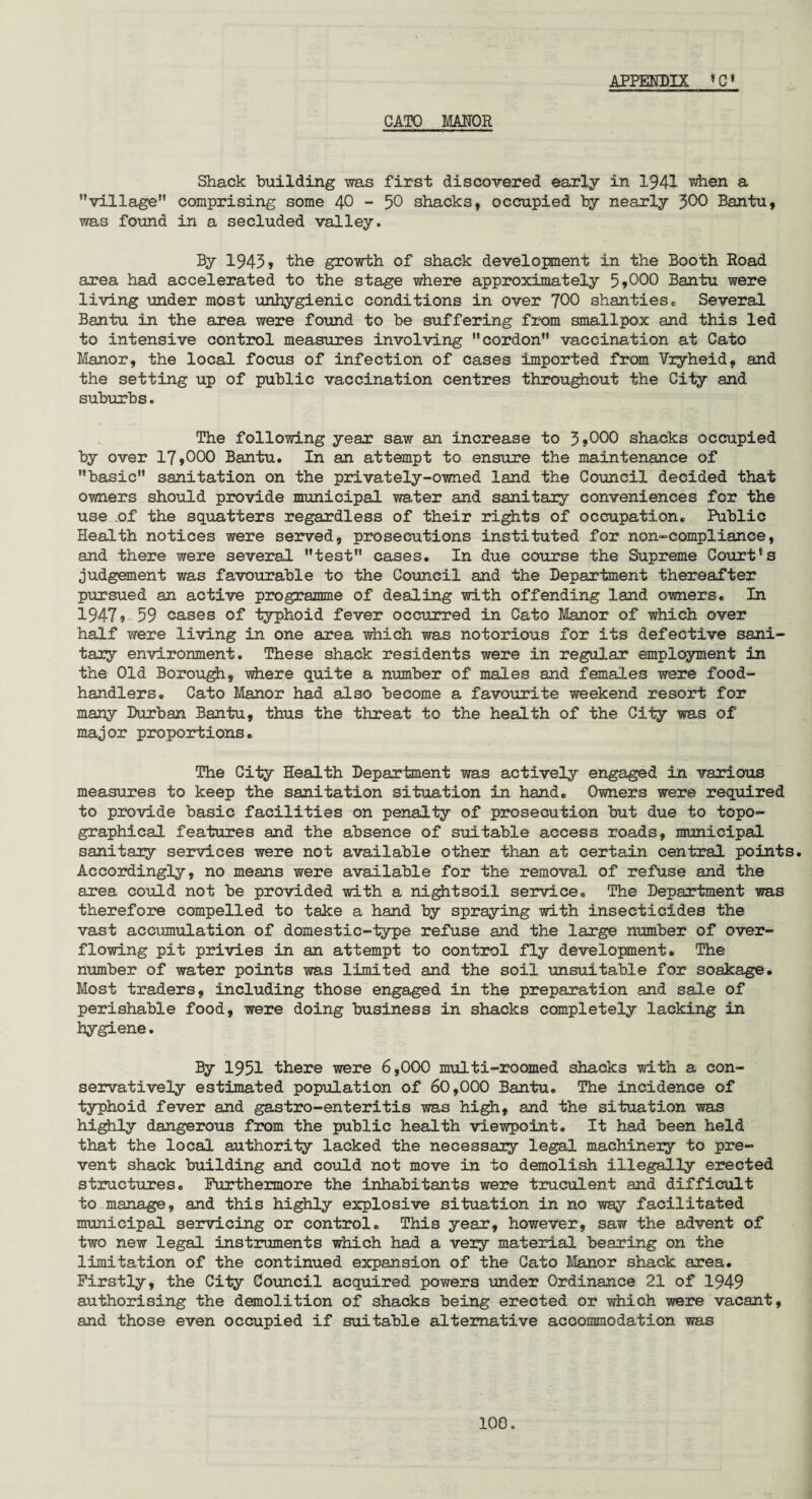 CATO MANOR Shack building was first discovered early in 1941 when a village comprising some 40 - 50 shacks, occupied by nearly 300 Bantu, was found in a secluded valley. By 1945> the growth of shack development in the Booth Road area had accelerated to the stage where approximately 5*000 Bantu were living under most unhygienic conditions in over J00 shanties . Several Bantu in the area were found to be suffering from smallpox and this led to intensive control measures involving cordon vaccination at Cato Manor, the local focus of infection of cases imported from Vryheid, and the setting up of public vaccination centres throughout the City and suburbs. The following year saw an increase to 3*000 shacks occupied by over 17*000 Bantu. In an attempt to ensure the maintenance of basic sanitation on the privately-owned land the Council decided that owners should provide municipal water and sanitary conveniences for the use .of the squatters regardless of their rights of occupation. Public Health notices were served, prosecutions instituted for non-compliance, and there were several test cases. In due course the Supreme Court's judgement was favourable to the Council and the Department thereafter pursued an active programme of dealing with offending land owners. In 1947? 59 cases of typhoid fever occurred in Cato Manor of which over half were living in one area which was notorious for its defective sani¬ tary environment. These shack residents were in regular employment in the Old Borough, where quite a number of males and females were food- handlers. Cato Manor had also become a favourite weekend resort for many Durban Bantu, thus the threat to the health of the City was of major proportions. The City Health Department was actively engaged in various measures to keep the sanitation situation in hand. Owners were required to provide basic facilities on penalty of prosecution but due to topo¬ graphical features and the absence of suitable access roads, municipal sanitary services were not available other than at certain central points. Accordingly, no means were available for the removal of refuse and the area could not be provided with a nightsoil service. The Department was therefore compelled to take a hand by spraying with insecticides the vast accumulation of domestic-type refuse and the large number of over¬ flowing pit privies in an attempt to control fly development. The number of water points was limited and the soil unsuitable for soakage. Most traders, including those engaged in the preparation and sale of perishable food, were doing business in shacks completely lacking in hygiene. By 1951 there were 6,000 multi-roomed shacks with a con¬ servatively estimated population of 60,000 Bantu. The incidence of typhoid fever and gastro-enteritis was high, and the situation was highly dangerous from the public health viewpoint. It had been held that the local authority lacked the necessary legal machinery to pre¬ vent shack building and could not move in to demolish illegally erected structures. Furthermore the inhabitants were truculent and difficult to manage, and this highly explosive situation in no way facilitated municipal servicing or control. This year, however, saw the advent of two new legal instruments which had a very material bearing on the limitation of the continued expansion of the Cato Manor shack area. Firstly, the City Council acquired powers under Ordinance 21 of 1949 authorising the demolition of shacks being erected or which were vacant, and those even occupied if suitable alternative accommodation was 100.