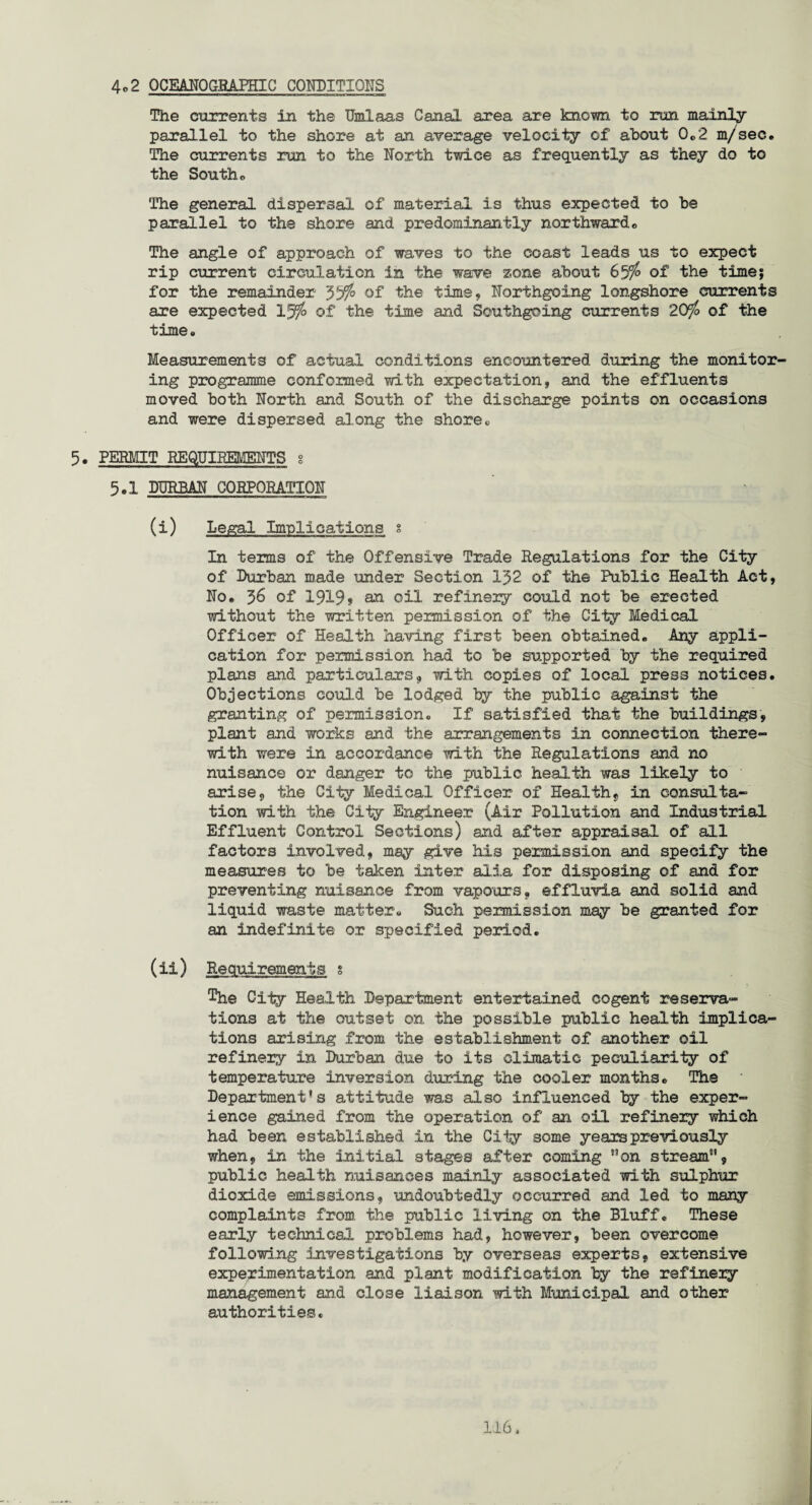 4o 2 OCKANOGRAPHIC CONDITIONS The currents in the Umlaas Canal area are known to run mainly parallel to the shore at an average velocity of about 0.2 m/sec. The currents run to the North twice as frequently as they do to the South* The general dispersal of material is thus expected to be parallel to the shore and predominantly northward. The angle of approach of waves to the coast leads us to expect rip current circulation in the wave zone about 65% of the time? for the remainder 55% of the time, Northgoing longshore currents are expected 1J%> of the time and Southgoing currents 20% of the time* Measurements of actual conditions encountered during the monitor¬ ing programme conformed with expectation, and the effluents moved both North and South of the discharge points on occasions and were dispersed along the shore. 5. PERMIT REQUIREMENTS s 5.1 DURBAN CORPORATION (i) Legal Implications s In terms of the Offensive Trade Regulations for the City of Durban made under Section 1J2 of the Public Health Act, No. 56 of 1919» an oil refinery could not be erected without the written permission of the City Medical Officer of Health having first been obtained* Any appli¬ cation for permission had to be supported by the required plans and particulars, with copies of local press notices. Objections could be lodged by the public against the granting of permission. If satisfied that the buildings, plant and works and the arrangements in connection there¬ with were in accordance with the Regulations and no nuisance or danger to the public health was likely to arise, the City Medical Officer of Health, in consulta¬ tion with the City Engineer (Air Pollution and Industrial Effluent Control Sections) and after appraisal of all factors involved, may give his permission and specify the measures to be taken inter alia for disposing of and for preventing nuisance from vapours, effluvia and solid and liquid waste matter. Such permission may be granted for an indefinite or specified period. (ii) Requirements s The City Health Department entertained cogent reserva¬ tions at the outset on the possible public health implica¬ tions arising from the establishment of another oil refinery in Durban due to its climatic peculiarity of temperature inversion during the cooler months. The Department's attitude was also influenced by the exper¬ ience gained from the operation of an oil refinery which had been established in the City some yearspreviously when, in the initial stages after coming on stream, public health nuisances mainly associated with sulphur dioxide emissions, undoubtedly occurred and led to many complaints from the public living on the Bluff. These early technical problems had, however, been overcome following investigations by overseas experts, extensive experimentation and plant modification by the refinery management and close liaison with Municipal and other authorities.