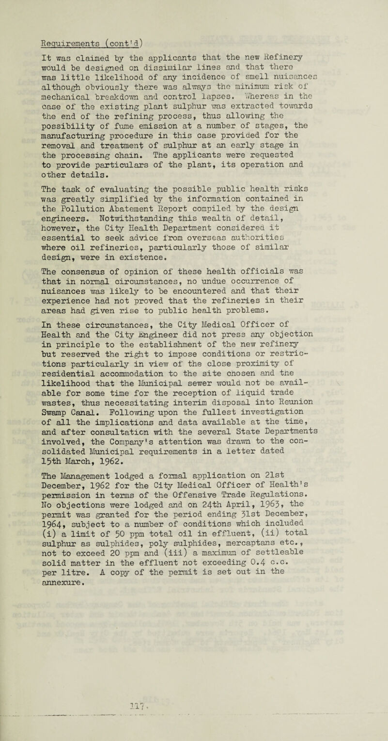 Requirements (cont1d) It was claimed by the applicants that the new Refinery would be designed on dissimilar .lines and that there was little likelihood of any incidence of smell nuisances although obviously there was always the minimum risk of mechanical breakdown and control lapses* whereas in the case of the existing plant sulphur was extracted towards the end of the refining process, thus allowing the possibility of fume emission at a number of stages, the manufacturing procedure in this case provided for the removal and treatment of sulphur at an early stage in the processing chain. The applicants were requested to provide particulars of the plant, its operation and other details. The task of evaluating the possible public health risks v/as greatly simplified by the information contained in the Pollution Abatement Report compiled by the design engineers. Notwithstanding this wealth of detail, however, the City Health Department considered it essential to seek advice from overseas authorities where oil refineries, particularly those of similar design, were in existence. The consensus of opinion of these health officials was that in normal circumstances, no undue occurrence of nuisances was likely to be encountered and that their experience had not proved that the refineries in their areas had given rise to public health problems. In these circumstances, the City Medical Officer of Health and the City Engineer did not press any objection in principle to the establishment of the new refinery but reserved the right to impose conditions or restric¬ tions particularly in view of the close proximity of residential accommodation to the site cnosen and tne likelihood that the Municipal sewer would not be avail¬ able for some time for the reception of liquid trade wastes, thus necessitating interim disposal into Reunion Swamp Canal. Following upon the fullest investigation of all the implications and data available at the time, and after consultation with the several State Departments involved, the Company’s attention was drawn to the con¬ solidated Municipal requirements in a letter dated 15th March, 1962. The Management lodged a formal application on 21st December, 1962 for the City Medical Officer of Health!s permission in terms of the Offensive Trade Regulations. No objections were lodged and on 24th April, 1963, the permit was granted for the period ending Jlst December, 1964, subject to a number of conditions which included (i) a limit of 50 ppm total oil in effluent, (ii) total sulphur as sulphides, poly sulphides, mercaptans etc., not to exceed 20 ppm and (iii) a maximum of settleable solid matter in the effluent not exceeding 0.4 c.c. per litre. A copy of the permit is set out in the annexure. lx t ’
