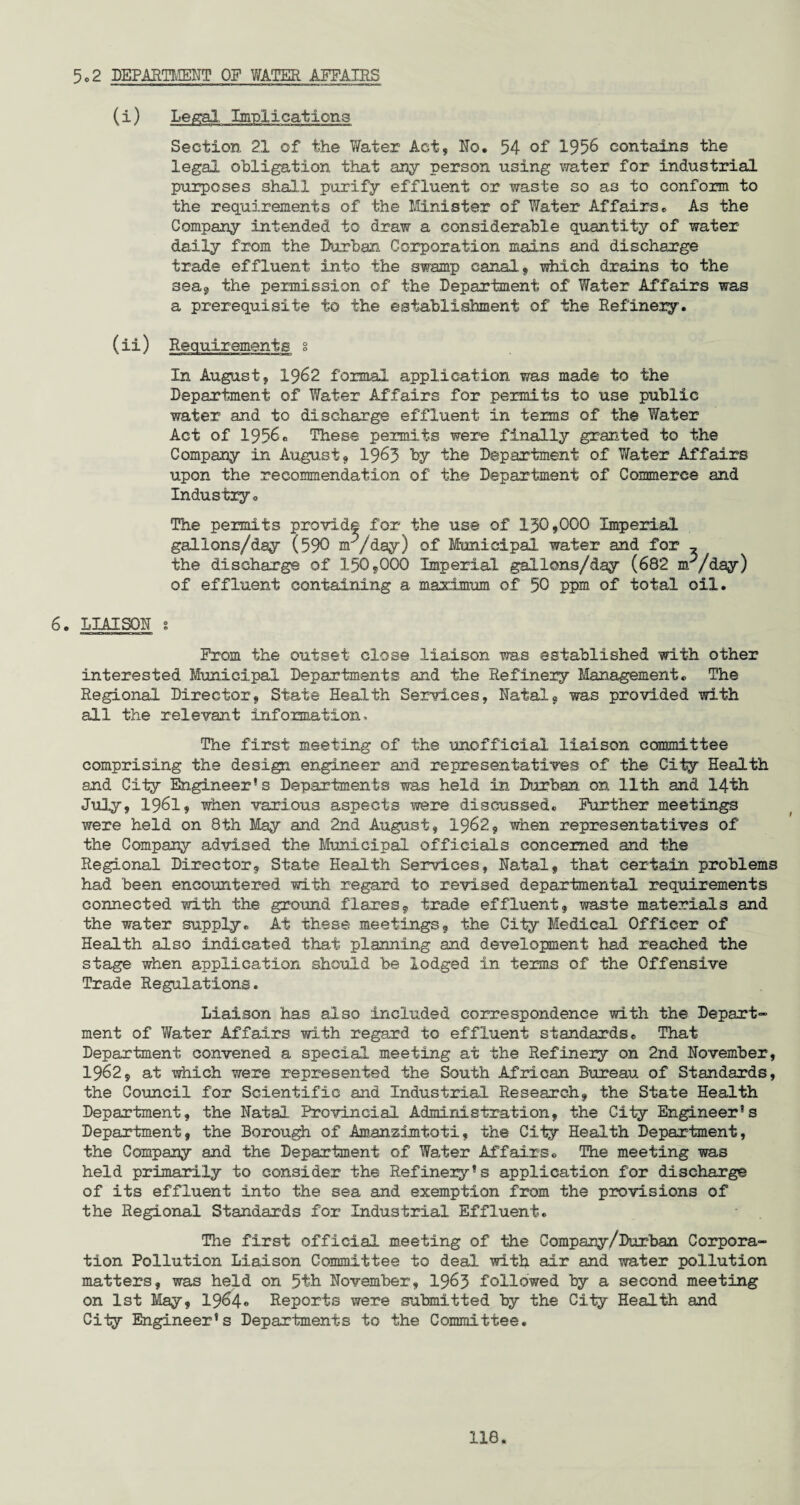 5,2 DEPARTMENT OF WATER AFFAIRS (i) Legal Implications Section 21 of the Water Act, No. 54 of 1956 contains the legal obligation that any person using water for industrial purposes shall purify effluent or waste so as to conform to the requirements of the Minister of Water Affairs. As the Company intended to draw a considerable quantity of water daily from the Durban Corporation mains and discharge trade effluent into the swamp canal, which drains to the sea, the permission of the Department of Water Affairs was a prerequisite to the establishment of the Refinery. (ii) Requirements § In August, 1962 formal application was made to the Department of Water Affairs for permits to use public water and to discharge effluent in terms of the Water Act of 1956, These permits were finally granted to the Company in August, 1963 by the Department of Water Affairs upon the recommendation of the Department of Commerce and Industry, The permits provide for the use of 150,000 Imperial gallons/day (590 nr'/day) of Municipal water and for ^ the discharge of 150,000 Imperial gallons/day (682 m^/day) of effluent containing a maximum of 50 ppm of total oil. 6. LIAISON s From the outset close liaison ms established with other interested Municipal Departments and the Refinery Management. The Regional Director, State Health Services, Natal, was provided with all the relevant information. The first meeting of the unofficial liaison committee comprising the design engineer and representatives of the City Health and City Engineer* s Departments was held in Durban on 11th and 14th July, 1961, when various aspects were discussed. Further meetings were held on 8th May and 2nd August, 1962, when representatives of the Company advised the Municipal officials concerned and the Regional Director, State Health Services, Natal, that certain problems had been encountered with regard to revised departmental requirements connected with the ground flares, trade effluent, waste materials and the water supply. At these meetings, the City Medical Officer of Health also indicated that planning and development had reached the stage when application should be lodged in terms of the Offensive Trade Regulations. Liaison has also included correspondence with the Depart” ment of Water Affairs with regard to effluent standards. That Department convened a special meeting at the Refinery on 2nd November, 1962, at which were represented the South African Bureau of Standards, the Council for Scientific and Industrial Research, the State Health Department, the Natal Provincial Administration, the City Engineer’s Department, the Borough of Amanzimtoti, the City Health Department, the Company and the Department of Water Affairs. The meeting was held primarily to consider the Refinery’s application for discharge of its effluent into the sea and exemption from the provisions of the Regional Standards for Industrial Effluent. The first official meeting of the Company/Durban Corpora¬ tion Pollution Liaison Committee to deal with air and water pollution matters, was held on 5th November, 1963 followed by a second meeting on 1st May, 1964® Reports were submitted by the City Health and City Engineer’s Departments to the Committee.