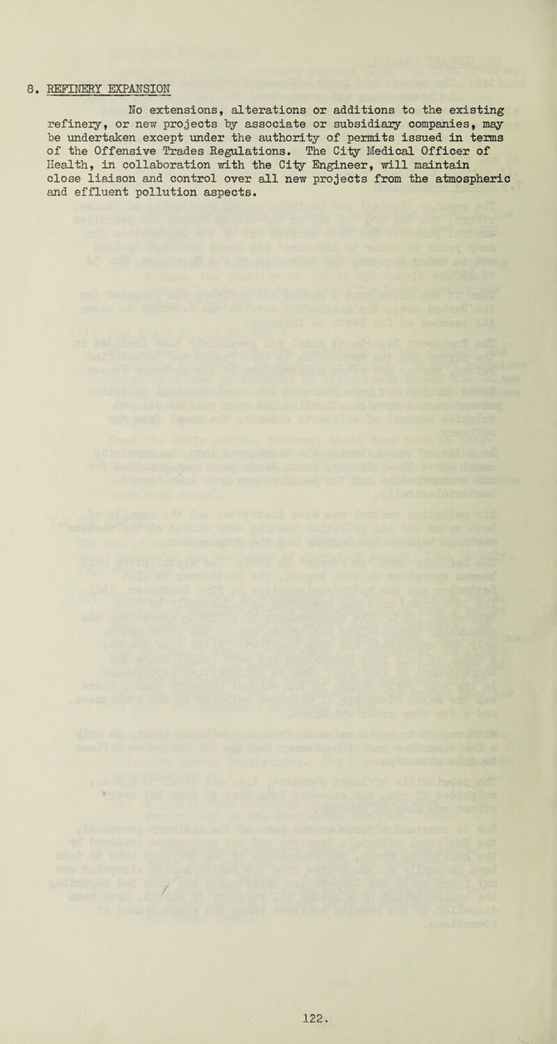 8. REFINERY EXPANSION No extensions, alterations or additions to the existing refinery, or new projects by associate or subsidiary companies, may be undertaken except under the authority of permits issued in terms of the Offensive Trades Regulations. The City Medical Officer of Health, in collaboration with the City Engineer, will maintain close liaison and control over all new projects from the atmospheric and effluent pollution aspects. /