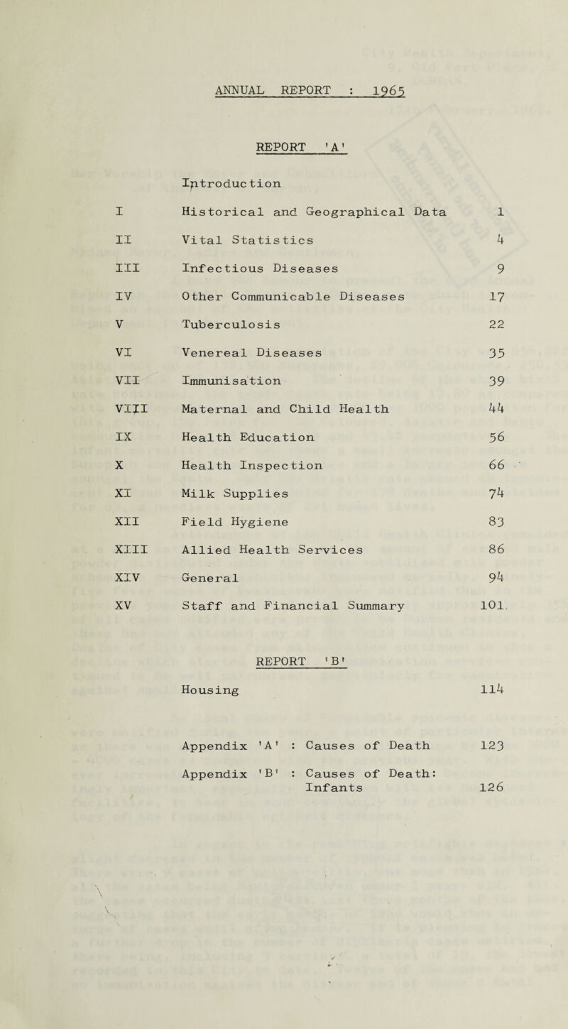 ANNUAL REPORT 12.65 REPORT 1 A’ Introduction I Historical and G-eographical Data 1 II Vital Statistics 4 III Infectious Diseases 9 IV Other Communicable Diseases 17 V Tuberculosis 22 VI Venereal Diseases 35 VII Immunisation 39 VIII Maternal and Child Health 44 IX Health Education 56 X Health Inspection 66 XI Milk Supplies 74 XII Field Hygiene 83 XIII Allied Health Services 86 XIV General 94 XV Staff and Financial Summary 101 REPORT 'B f Housing 114 Appendix 'A' : Causes of Death 123 Appendix 'B* : Causes of Death: Infants 126