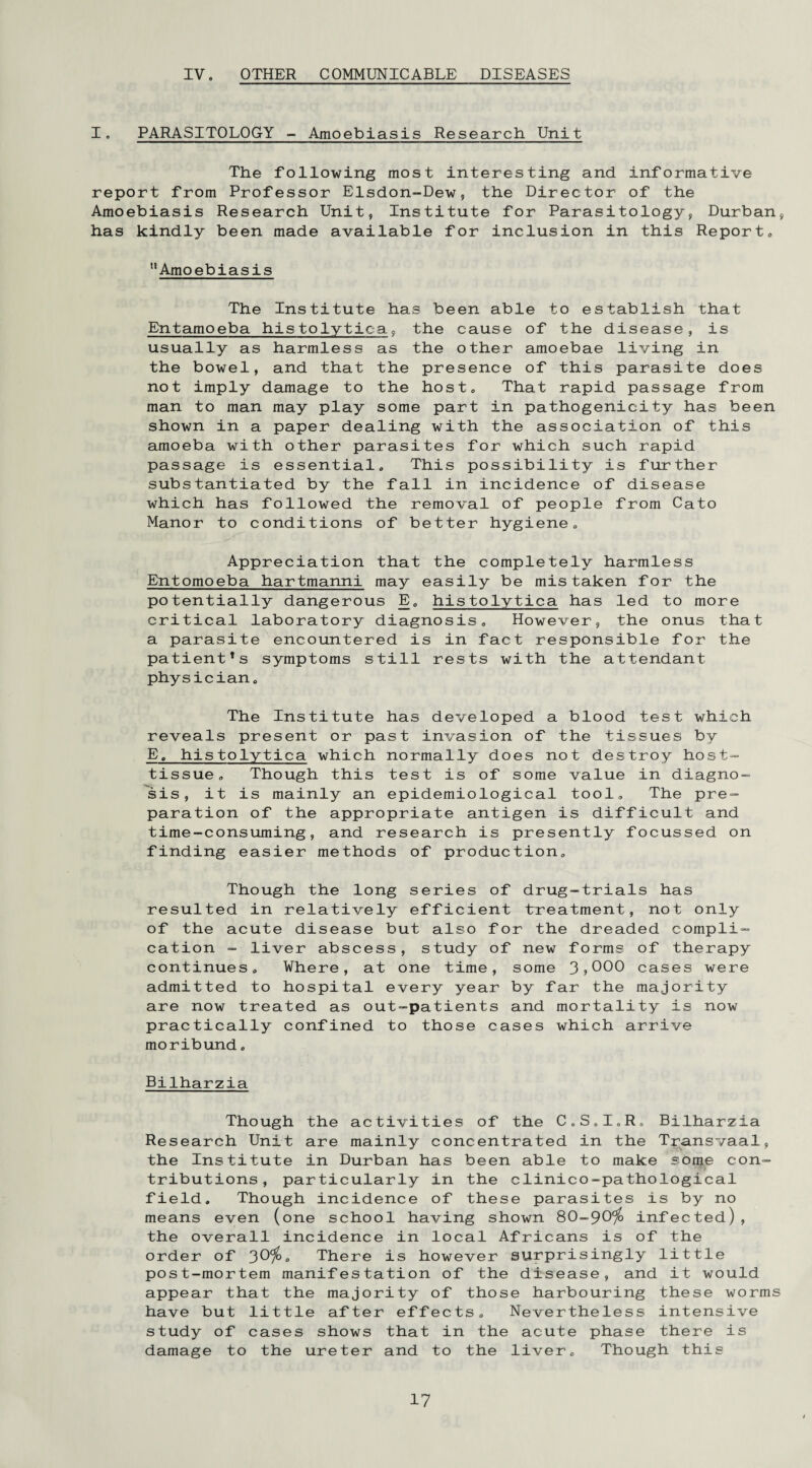 IV. OTHER COMMUNICABLE DISEASES I. PARASITOLOGY - Amoebiasis Research Unit The following most interesting and informative report from Professor Elsdon-Dew, the Director of the Amoebiasis Research Unit, Institute for Parasitology, Durban, has kindly been made available for inclusion in this Report. Amoebiasis The Institute has been able to establish that Entamoeba histolytica, the cause of the disease, is usually as harmless as the other amoebae living in the bowel, and that the presence of this parasite does not imply damage to the host. That rapid passage from man to man may play some part in pathogenicity has been shown in a paper dealing with the association of this amoeba with other parasites for which such rapid passage is essential. This possibility is further substantiated by the fall in incidence of disease which has followed the removal of people from Cato Manor to conditions of better hygiene. Appreciation that the completely harmless Entomoeba hartmanni may easily be mistaken for the potentially dangerous E. histolytica has led to more critical laboratory diagnosis. However, the onus that a parasite encountered is in fact responsible for the patient’s symptoms still rests with the attendant physician. The Institute has developed a blood test which reveals present or past invasion of the tissues by E. histolytica which normally does not destroy host- tissue. Though this test is of some value in diagno¬ sis, it is mainly an epidemiological tool. The pre¬ paration of the appropriate antigen is difficult and time-consuming, and research is presently focussed on finding easier methods of production. Though the long series of drug-trials has resulted in relatively efficient treatment, not only of the acute disease but also for the dreaded compli¬ cation - liver abscess, study of new forms of therapy continues. Where, at one time, some 3,000 cases were admitted to hospital every year by far the majority are now treated as out-patients and mortality is now practically confined to those cases which arrive moribund. Bilharzia Though the activities of the C.S.IoR. Bilharzia Research Unit are mainly concentrated in the Transvaal, the Institute in Durban has been able to make some con¬ tributions, particularly in the clinico-pathological field. Though incidence of these parasites is by no means even (one school having shown 80-90% infected), the overall incidence in local Africans is of the order of 30%. There is however surprisingly little post-mortem manifestation of the disease, and it would appear that the majority of those harbouring these worms have but little after effects. Nevertheless intensive study of cases shows that in the acute phase there is damage to the ureter and to the liver. Though this