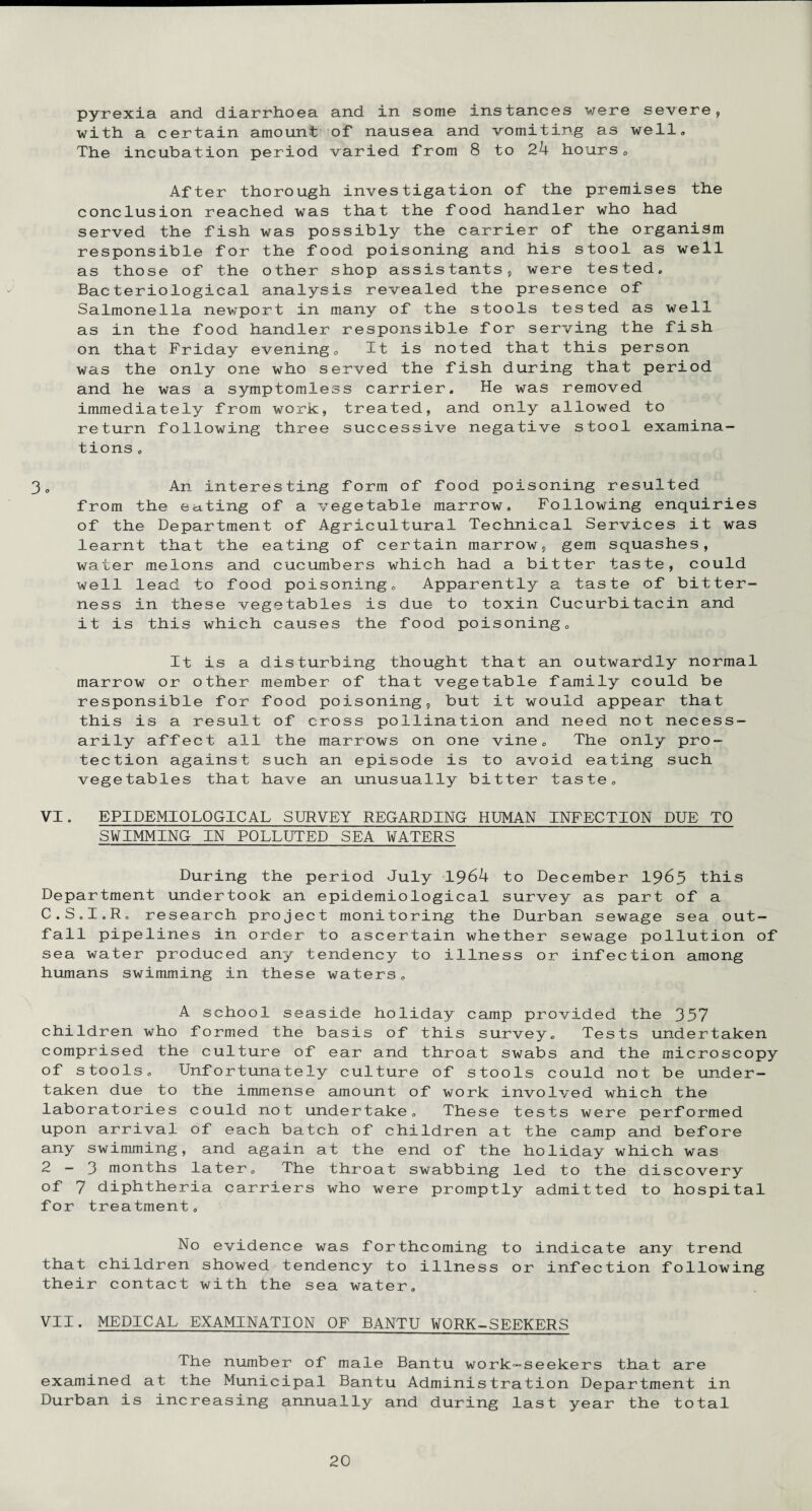 pyrexia and diarrhoea and in some instances were severe, with a certain amount of nausea and vomiting as well. The incubation period varied from 8 to 24 hours. After thorough investigation of the premises the conclusion reached was that the food handler who had served the fish was possibly the carrier of the organism responsible for the food poisoning and his stool as well as those of the other shop assistants, were tested. Bacteriological analysis revealed the presence of Salmonella newport in many of the stools tested as well as in the food handler responsible for serving the fish on that Friday evening, Xt is noted that this person was the only one who served the fish during that period and he was a symptomless carrier. He was removed immediately from work, treated, and only allowed to return following three successive negative stool examina¬ tions , 3, An interesting form of food poisoning resulted from the eating of a vegetable marrow. Following enquiries of the Department of Agricultural Technical Services it was learnt that the eating of certain marrow, gem squashes, water melons and cucumbers which had a bitter taste, could well lead to food poisoning. Apparently a taste of bitter¬ ness in these vegetables is due to toxin Cucurbitacin and it is this which causes the food poisoning. It is a disturbing thought that an outwardly normal marrow or other member of that vegetable family could be responsible for food poisoning, but it would appear that this is a result of cross pollination and need not necess¬ arily affect all the marrows on one vine. The only pro¬ tection against such an episode is to avoid eating such vegetables that have an unusually bitter taste, VI. EPIDEMIOLOGICAL SURVEY REGARDING HUMAN INFECTION DUE TO SWIMMING IN POLLUTED SEA WATERS During the period July 1964 to December 1963 this Department undertook an epidemiological survey as part of a C.S.I.R. research project monitoring the Durban sewage sea out¬ fall pipelines in order to ascertain whether sewage pollution of sea water produced any tendency to illness or infection among humans swimming in these waters. A school seaside holiday camp provided the 357 children who formed the basis of this survey. Tests undertaken comprised the culture of ear and throat swabs and the microscopy of stools. Unfortunately culture of stools could not be under¬ taken due to the immense amount of work involved which the laboratories could not undertake. These tests were performed upon arrival of each batch of children at the camp and before any swimming, and again at the end of the holiday which was 2—3 months later. The throat swabbing led to the discovery of 7 diphtheria carriers who were promptly admitted to hospital for treatment. No evidence was forthcoming to indicate any trend that children showed tendency to illness or infection following their contact with the sea water, VII. MEDICAL EXAMINATION OF BANTU WORK-SEEKERS The number of male Bantu work-seekers that are examined at the Municipal Bantu Administration Department in Durban is increasing annually and during last year the total