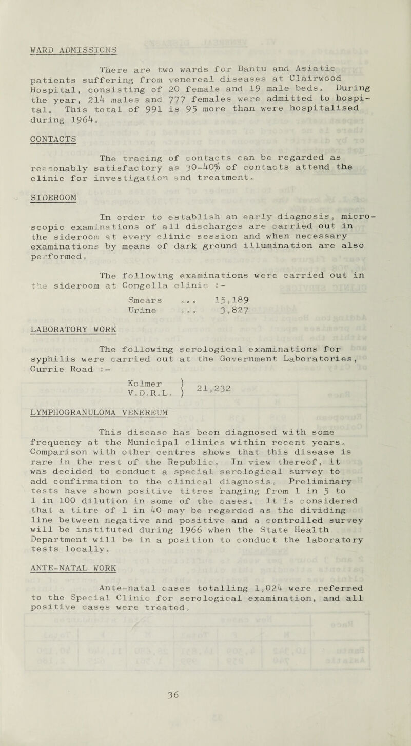WARD ADMISSIONS There are two wards for Bantu and Asiatic patients suffering from venereal diseases at Clairwood Hospital, consisting of 20 female and 19 male beds» During the year, 214 males and 777 females were admitted to hospi¬ tal. This total of 991 is 95 more than were hospitalised during 1964. CONTACTS The tracing of contacts can be regarded as reasonably satisfactory as 30-40$> of contacts attend the clinic for investigation and treatment. SIDER00M In order to establish an early diagnosis, micro¬ scopic examinations of all discharges are carried out in the sideroom at every clinic session and when necessary examinations by means of dark ground illumination are also perf ormed. The following examinations were carried out in the sideroom at Gongella clinic s- Smears ... 15?189 Urine ... 3*827 LABORATORY WORK The following serological examinations for syphilis were carried out at the Government Laboratories Currie Road % - Ko.Inner ) pi V c. D o R o L „ ) LYMPHOGRANULOMA VENEREUM This disease has been diagnosed with some frequency at the Municipal clinics within recent years. Comparison with other centres shows that this disease is rare in the rest of the Republic. In view thereof, it was decided to conduct a special serological survey to add confirmation to the clinical diagnosis. Preliminary tests have shown positive litres ranging from 1 in 5 to 1 in 100 dilution in some of the cases. It is considered that a titre of 1 in 40 may be regarded as the dividing line between negative and positive and a controlled survey will be instituted during 1966 when the State Health Department will be in a position to conduct the laboratory tests locally. ANTE-NATAL WORK Ante-natal cases totalling 1,02.4 were referred to the Special Clinic for serological examination, and all positive cases were treated.