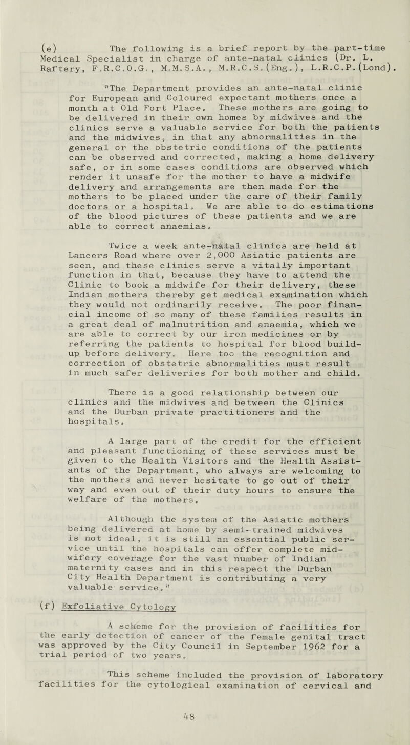 (e) The following is a brief report by the part-time Medical Specialist in charge of ante-natal clinics (Dr. L. Raftery, F.R.C.O.G., M.M.S.A., M„R.C.S.(Eng.), L.R.C.P.(Lond). '•’The Department provides an ante-natal clinic for European and Coloured expectant mothers once a month at Old Fort Place. These mothers are going to be delivered in their own homes by midwives and the clinics serve a valuable service for both the patients and the midwives, in that any abnormalities in the general or the obstetric conditions of the patients can be observed and corrected, making a home delivery safe, or in some cases conditions are observed which render it unsafe for the mother to have a midwife delivery and arrangements are then made for the mothers to be placed under the care of their family doctors or a hospital. We are able to do estimations of the blood pictures of these patients and we are able to correct anaemias. Twice a week ante-nhtal clinics are held at Lancers Road where over 2,000 Asiatic patients are seen, and these clinics serve a vitally important function in that, because they have to attend the Clinic to book a midwife for their delivery, these Indian mothers thereby get medical examination which they would not ordinarily receive. The poor finan¬ cial income of so many of these families results in a great deal of malnutrition and anaemia, which we are able to correct by our iron medicines or by referring the patients to hospital for blood build¬ up before delivery. Here too the recognition and correction of obstetric abnormalities must result in much safer deliveries for both mother and child. There is a good relationship between our clinics and the midwives and between the Clinics and the Durban private practitioners and the hospitals. A large part of the credit for the efficient and pleasant functioning of these services must be given to the Health Visitors and the Health Assist¬ ants of the Department, who always are welcoming to the mothers and never hesitate to go out of their way and even out of their duty hours to ensure the welfare of the mothers. Although the system of the Asiatic mothers being delivered at home by semi-trained midwives is not ideal, it is still an essential public ser¬ vice until the hospitals can offer complete mid¬ wifery coverage for the vast number of Indian maternity cases and in this respect the Durban City Health Department is contributing a very valuable service. (f) Exfoliative Cytology A scheme for the provision of facilities for the early detection of cancer of the female genital tract was approved by the City Council in September 1962 for a trial period of two years. This scheme included the provision of laboratory facilities for the cytological examination of cervical and