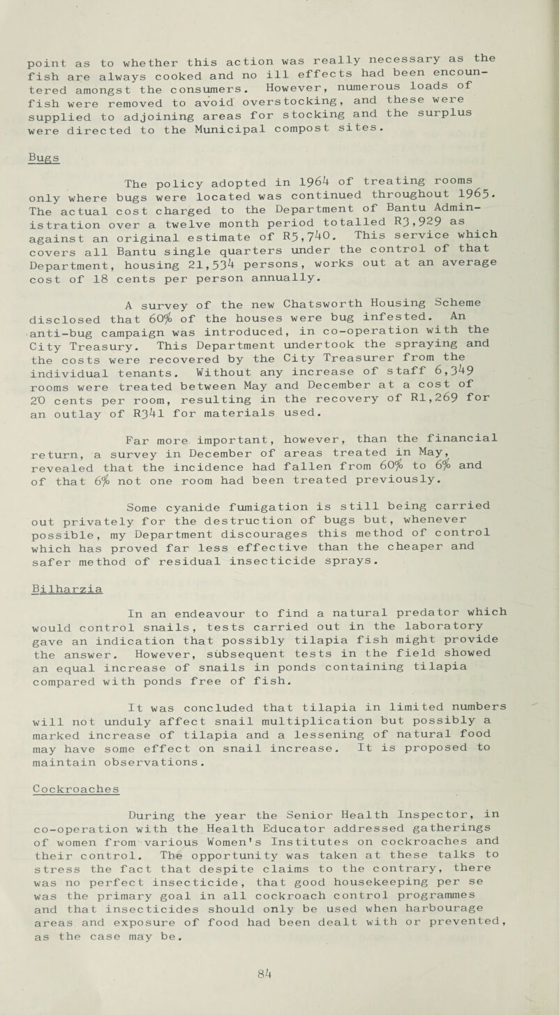 point as to whether this action was really necessary as the fish are always cooked and no ill effects had been encoun¬ tered amongst the consumers. However, numerous loads of fish were removed to avoid overstocking, and these were supplied to adjoining areas for stocking and the surplus were directed to the Municipal compost sites. Bugs The policy adopted in 1964 of treating rooms only where bugs were located was continued throughout 1965* The actual cost charged to the Department of Bantu Admin¬ istration over a twelve month period totalled R3,929 us against an original estimate of R5>740. This service which covers all Bantu single quarters under the control of that Department, housing 21,534 persons, works out at an average cost of 18 cents per person annually. A survey of the new Chatsworth Housing Scheme disclosed that 60^> of the houses were bug infested. An anti-bug campaign was introduced, in co-operation with the City Treasury. This Department undertook the spraying and the costs were recovered by the City Treasurer from the individual tenants. Without any increase of staff 6,349 rooms were treated between May and December at a cost of 2'0 cents per room, resulting in the recovery of Rl,269 for an outlay of R34l for materials used. Far more important, however, than the financial return, a survey in December of areas treated in May, revealed that the incidence had fallen from 60% to 6% and of that 6% not one room had been treated previously. Some cyanide fumigation is still being carried out privately for the destruction of bugs but, whenever possible, my Department discourages this method of control which has proved far less effective than the cheaper and safer method of residual insecticide sprays. Bilharzia In an endeavour to find a natural predator which would control snails, tests carried out in the laboratory gave an indication that possibly tilapia fish might provide the answer. However, subsequent tests in the field showed an equal increase of snails in ponds containing tilapia compared with ponds free of fish. It was concluded that tilapia in limited numbers will not unduly affect snail multiplication but possibly a marked increase of tilapia and a lessening of natural food may have some effect on snail increase. It is proposed to maintain observations. Cockroaches During the year the Senior Health Inspector, in co-operation with the Health Educator addressed gatherings of women from various Women’s Institutes on cockroaches and their control. The opportunity was taken at these talks to stress the fact that despite claims to the contrary, there was no perfect insecticide, that good housekeeping per se was the primary goal in all cockroach control programmes and that insecticides should only be used when harbourage areas and exposure of food had been dealt with or prevented, as the case may be.