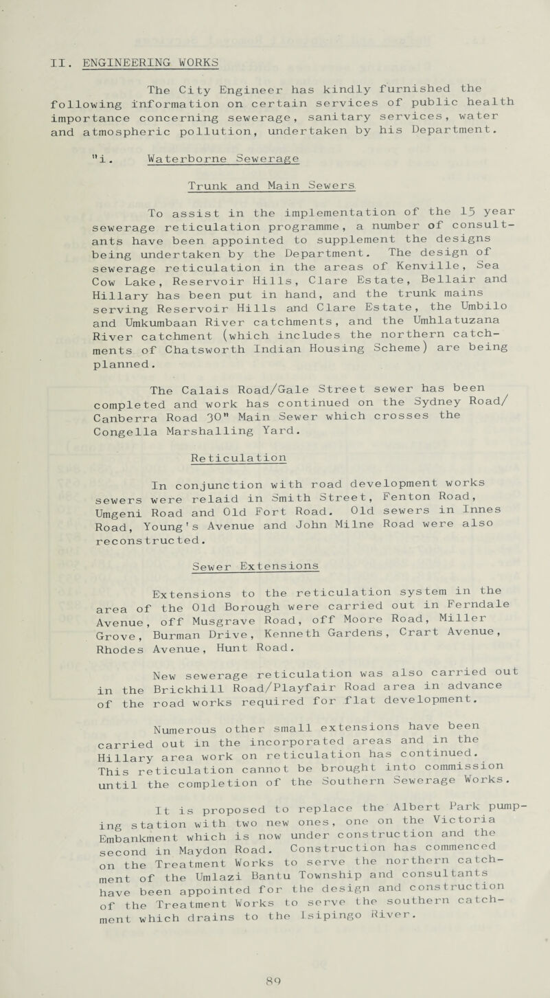 II. ENGINEERING WORKS The City Engineer has kindly furnished the following information on certain services of public health importance concerning sewerage, sanitary services, water and atmospheric pollution, undertaken by his Department. i . Waterborne Sewerage Trunk and Main Sewers. To assist in the implementation of the 15 year sewerage reticulation programme, a number of consult¬ ants have been appointed to supplement the designs being undertaken by the Department. The design of sewerage reticulation in the areas of Kenville, Sea Cow Lake, Reservoir Hills, Clare Estate, Bellair and Hillary has been put in hand, and the trunk mains serving Reservoir Hills and Clare Estate, the Umbilo and Umkumbaan River catchments, and the Umhlatuzana River catchment (which includes the northern catch¬ ments of Chatsworth Indian Housing Scheme) are being planned. The Calais Road/Gale Street sewer has been completed and work has continued on the Sydney Road/ Canberra Road 3®** Main bewer which crosses the Conge11a Marshalling Yard. Reticulation In conjunction with road development works sewers were relaid in Smith Street, Benton Road, Umgeni Road and Old Fort Road. Old sewers in Innes Road, Young's Avenue and John Milne Road were also reconstructed. Sewer Extensions Extensions to the reticulation system in the area of the Old Borough were carried out in Ferndale Avenue, off Musgrave Road, off Moore Road, Miller Grove, Burman Drive, Kenneth Gardens, Crart Avenue, Rhodes Avenue, Hunt Road. New sewerage reticulation was also carried out in the Brickhill Road/Playfair Road area in advance of the road works required for flat development. Numerous other small extensions have been carried out in the incorporated areas and in the Hillary area work on reticulation has continued. This reticulation cannot be brought into commission until the completion of the Southern Sewerage Works. It is proposed to replace the Albert Park pump¬ ing station with two new ones, one on the Victoria Embankment which is now under construction and the second in Maydon Road. Construction has commenced on the Treatment Works to serve the northern catch¬ ment of the Umlazi Bantu Township and consultants have been appointed for the design and construction of the Treatment Works to serve the southern catch¬ ment which drains to the Isipingo River.