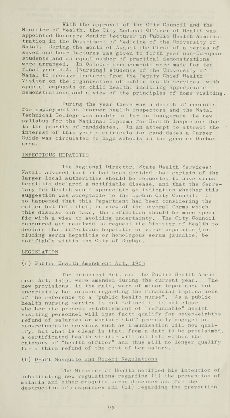 With the approval of the City Council and the Minister of Health, the City Medical Officer of Health was appointed Honorary Senior Lecturer in Public Health Adminis¬ tration in the Department of Medicine of the University of Natal. During the month of August the first of a series of seven one-hour lectures was given to fifth year non-European students and an equal number of practical demonstrations were arranged. In October arrangements were made for ten final year B.A. (Nursing) students of the University of Natal to receive lectures from the Deputy Chief Health Visitor on the organisation of public health services, with special emphasis on child health, including appropriate demonstrations and a view of the principles of home visiting. During the year there was a dearth of recruits for employment as learner health inspectors and the Natal Technical College was unable so far to inaugurate the new syllabus for the National Diploma for Health Inspectors due to the paucity of candidates. In an attempt to attract the interest of this year's matriculation candidates a Career Guide was circulated to high schools in the greater Durban area. INFECTIOUS HEPATITIS The Regional Director, State Health Services: Natal, advised that it had been decided that certain of the larger local authorities should be requested to have virus hepatitis declared a notifiable disease, and that the Secre¬ tary for Health would appreciate an indication whether this suggestion was acceptable to the Durban City Council. It so happened that this Department had been considering the matter but felt that, in view of the several forms which this disease can take, the definition should be more speci¬ fic with a view to avoiding uncertainty. The City Council concurred and resolved to request the Minister of Health to declare that infectious hepatitis or virus hepatitis (in¬ cluding serum hepatitis or homologous serum jaundice) be notifiable within the City of Durban. LEGISLATION (a) Public Health Amendment Act, 1965 The principal Act, and the Public Health Amend¬ ment Act, 1935 > were amended during the current year. The new provisions, in the main, were of minor importance but uncertainty has arisen regarding the financial implications of the reference to a public health nurse. As a public health nursing service is not defined it is not clear whether the present establishment of refundable health visiting personnel will ipso facto qualify for seven-eighths refund of salaries or whether staff presently engaged on non-refundable services such as immunisation will now qual¬ ify, but what is clear is that, from a date to be proclaimed, a certificated health visitor will not fall within the category of health officer and thus will no longer qualify for a third refund of the cost of her salary. (b) Draft Mosquito and Rodent Regulations The Minister of Health notified his intention of substituting new regulations regarding (i) the prevention of malaria and other mosquito-borne diseases and for the destruction of mosquitoes and (ii) regarding the prevention