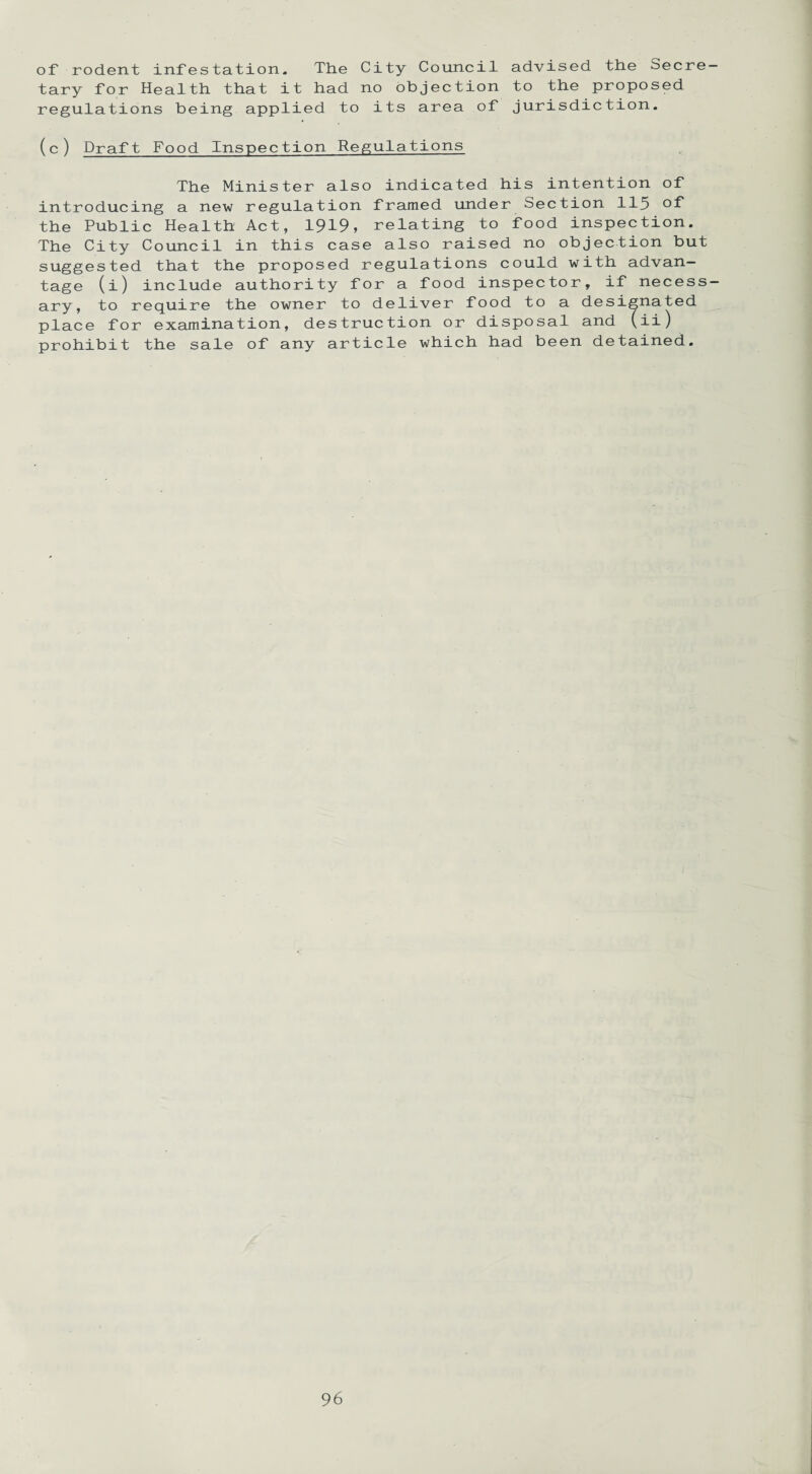 of rodent infestation. The City Council advised the Secre¬ tary for Health that it had no objection to the proposed regulations being applied to its area of jurisdiction. (c) Draft Food Inspection Regulations The Minister also indicated his intention of introducing a new regulation framed under Section 115 the Public Health Act, 1919, relating to food inspection. The City Council in this case also raised no objection but suggested that the proposed regulations could with advan¬ tage (i) include authority for a food inspector, if necess¬ ary, to require the owner to deliver food to a designated place for examination, destruction or disposal and (ii) prohibit the sale of any article which had been detained.