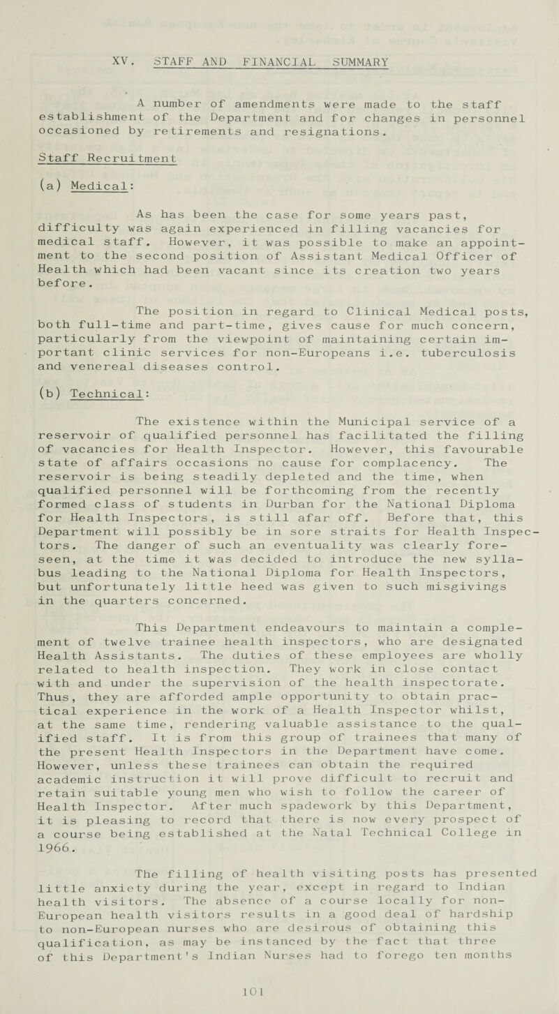 XV. STAFF AND FINANCIAL SUMMARY A number of amendments were made to the staff establishment of the Department and for changes in personnel occasioned by retirements and resignations. Staff Recruitment (a) Medical: As has been the case for some years past, difficulty was again experienced in filling vacancies for medical staff. However, it was possible to make an appoint¬ ment to the second position of Assistant Medical Officer of Health which had been vacant since its creation two years bef ore. The position in regard to Clinical Medical posts, both full-time and part-time, gives cause for much concern, particularly from the viewpoint of maintaining certain im¬ portant clinic services for non-Europeans i.e. tuberculosis and venereal diseases control. (b) Technical: The existence within the Municipal service of a reservoir of qualified personnel has facilitated the filling of vacancies for Health Inspector. However, this favourable state of affairs occasions no cause for complacency. The reservoir is being steadily depleted and the time, when qualified personnel will be forthcoming from the recently formed class of students in Durban for the National Diploma for Health Inspectors, is still afar off. Before that, this Department will possibly be in sore straits for Health Inspec¬ tors. The danger of such an eventuality was clearly fore¬ seen, at the time it was decided to introduce the new sylla¬ bus leading to the National Diploma for Health Inspectors, but unfortunately little heed was given to such misgivings in the quarters concerned. This Department endeavours to maintain a comple¬ ment of twelve trainee health inspectors, who are designated Health Assistants. The duties of these employees are wholly related to health inspection. They work in close contact with and under the supervision of the health inspectorate. Thus, they are afforded ample opportunity to obtain prac¬ tical experience in the work of a Health Inspector whilst, at the same time, rendering valuable assistance to the qual¬ ified staff. It is from this group of trainees that many of the present Health Inspectors in the Department have come. However, unless these trainees can obtain the required academic instruction it will prove difficult to recruit and retain suitable young men who wish to follow the career of Health Inspector. After much spadework by this Department, it is pleasing to record that there is now every prospect of a course being established at the Natal Technical College in 1966. The filling of health visiting posts has presented little anxiety during the year, except in regard to Indian health visitors. The absence of a course locally for non- European health visitors results in a good deal of hardship to non-European nurses who are desirous of obtaining this qualification, as may be instanced by the fact that three of this Department's Indian Nurses had to forego ten months