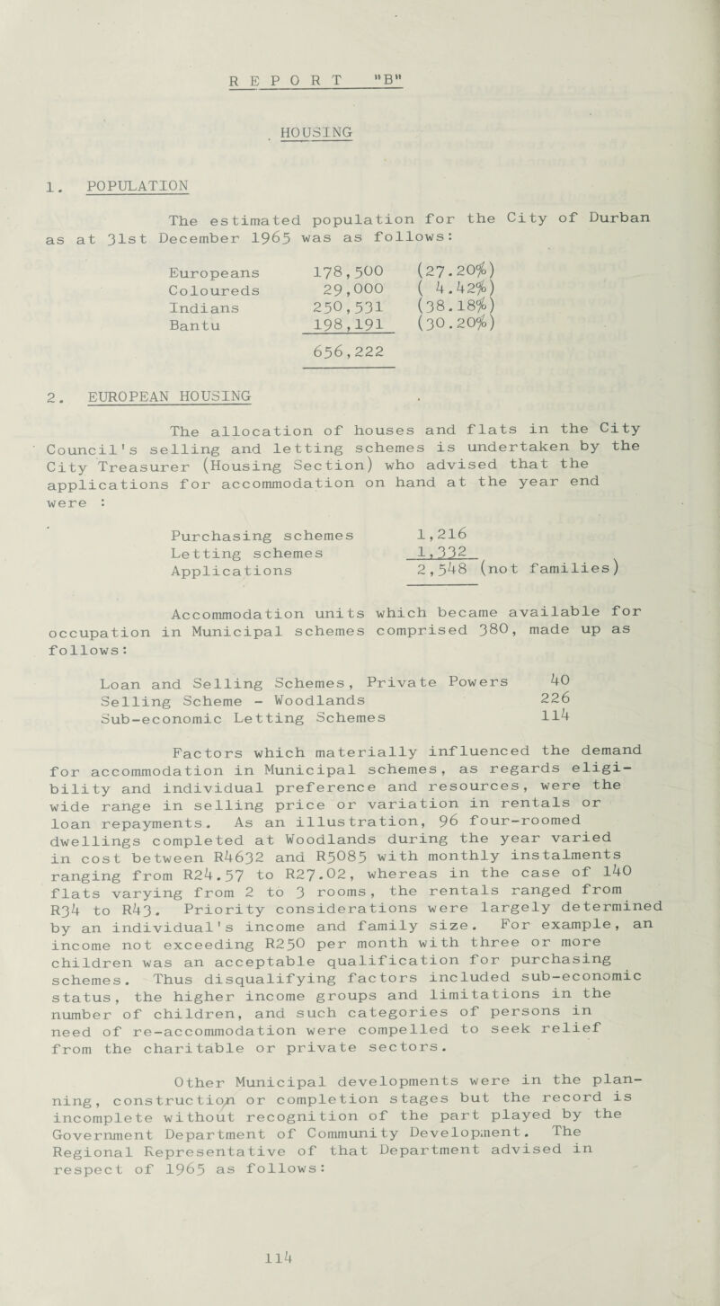 REPORT n g » HOUSING 1. POPULATION The estimated population for the City of Durban as at 31st December 1965 was as follows: Europeans 178 Coloureds 29 Indians 250 Bantu 198 656 500 (27.20$) 000 ( 4.42$) 531 (38.18$) 191 (30.20$) 222 2. EUROPEAN HOUSING The allocation of houses and flats in the City Council's selling and letting schemes is undertaken by the City Treasurer (Housing Section) who advised that the applications for accommodation on hand at the year end were : Purchasing schemes 1,216 Letting schemes 1*332 Applications 2,548 (not families) Accommodation units which became available for occupation in Municipal schemes comprised 380, made up as f ollows: Loan and Selling Schemes, Private Powers 40 Selling Scheme - Woodlands 226 Sub-economic Letting Schemes 114 Factors which materially influenced the demand for accommodation in Municipal schemes, as regards eligi¬ bility and individual preference and resources, were the wide range in selling price or variation in rentals or loan repayments. As an illustration, 96 four-roomed dwellings completed at Woodlands during the year varied in cost between R4632 and R5O85 with monthly instalments ranging from R24.57 to R27-02, whereas in the case of 140 flats varying from 2 to 3 rooms, the rentals ranged from R34 to R43. Priority considerations were largely determined by an individual's income and family size. For example, an income not exceeding R250 per month with three or more children was an acceptable qualification for purchasing schemes. Thus disqualifying factors included sub-economic status, the higher income groups and limitations in the number of children, and such categories of persons in need of re-accommodation were compelled to seek relief from the charitable or private sectors. Other Municipal developments were in the plan¬ ning, construction or completion stages but the record is incomplete without recognition of the part played by the Government Department of Community Development. The Regional Representative of that Department advised in respect of 1965 as follows: