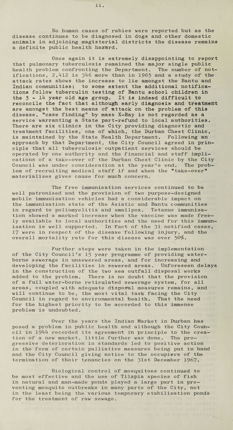 No human cases of rabies were reported but as the disease continues to be diagnosed in dogs and other domestic animals in adjoining magisterial districts the disease remains a definite public health hazard. Once again it is extremely disappointing to report that pulmonary tuberculosis remained the major single public health problem confronting the Department. The number of not¬ ifications, 2,412 is 346 more than in 1965 and a study of the attack rates shows the increase to lie amongst the Bantu and Indian communities; to some extent the additional notifica¬ tions follow tuberculin testing of Bantu school children in the 5-1^ yoar old age group. It is indeed difficult to reconcile the fact that although early diagnosis and treatment are amongst the best means of attack on the problem of this disease, case finding*’ by mass X-Ray is not regarded as a service warranting a State part-refund to local authorities. There are six clinics in the City providing diagnostic and treatment facilities, one of which, the Durban Chest Clinic, is maintained by the State Health Department. Following an approach by that Department, the City Council agreed in prin¬ ciple that all tuberculosis outpatient services should be operated by one authority and the financial and staff impli¬ cations of a take-over of the Durban Chest Clinic by the City Council was under consideration at the year’s end. The prob¬ lem of recruiting medical staff if and when the take-over materialises gives cause for much concern. The free immunisation services continued to be well patronised and the provision of two purpose-designed mobile immunisation vehicles had a considerable impact on the immunisation state of the Asiatic and Bantu communities in regard to poliomyelitis and smallpox. Tetanus immunisa¬ tion showed a marked increase when the vaccine was made free¬ ly available to local authorities and the need for this immun¬ isation is well supported. In fact of the 31 notified cases, 17 were in respect of the disease following injury, and the overall mortality rate for i:his disease was over 5C^>. Further steps were taken in the implementation of the City Council’s 15 year programme of providing water¬ borne sewerage in unsewered areas, and for increasing and developing the facilities in sewered areas. Unforeseen delays in the construction of the two sea outfall disposal works added to the problem. There is no doubt that the provision of a full water-borne reticulated sewerage system, for all areas, coupled with adequate disposal measures remains, and will continue to be, the most vital task facing the City Council in regard to environmental health. That the need for the highest priority to be accorded to this immense problem is undoubted. Over the years the Indian Market in Durban has posed a problem in public health and although the City Coun¬ cil in 1944 recorded its agreement in principle to the crea¬ tion of a new market, little further was done. The pro¬ gressive deterioration in standards led to positive action in the form of certain palliative measures being put in hand and the City Council giving notice to the occupiers of the termination of their tenancies on the 31st December 1967. Biological control of mosquitoes continued to be most effective and the use of Tilapia species of fish in natural and man-made ponds played a large part in pre¬ venting mosquito outbreaks in many parts of the City, not in the least being the various temporary stabilisation ponds for the treatment of raw sewage.