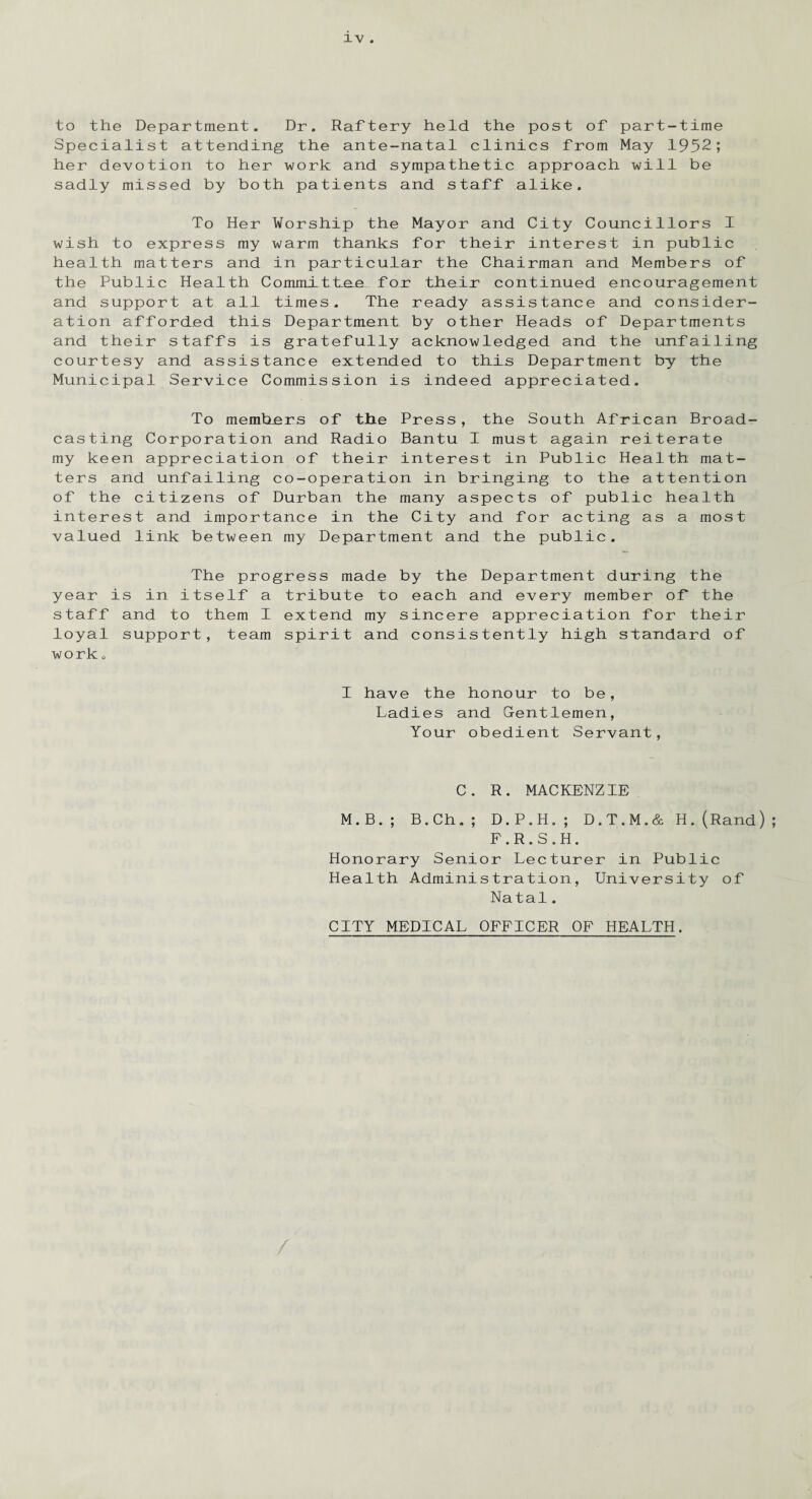 to the Department. Dr. Raftery held the post of part-time Specialist attending the ante-natal clinics from May 1952; her devotion to her work and sympathetic approach will be sadly missed by both patients and staff alike. To Her Worship the Mayor and City Councillors I wish to express my warm thanks for their interest in public health matters and in particular the Chairman and Members of the Public Health Committae for their continued encouragement and support at all times. The ready assistance and consider¬ ation afforded this Department by other Heads of Departments and their staffs is gratefully acknowledged and the unfailing courtesy and assistance extended to this Department by the Municipal Service Commission is indeed appreciated. To members of the Press, the South African Broad¬ casting Corporation and Radio Bantu I must again reiterate my keen appreciation of their interest in Public Health mat¬ ters and unfailing co-operation in bringing to the attention of the citizens of Durban the many aspects of public health interest and importance in the City and for acting as a most valued link between my Department and the public. The progress made by the Department during the year is in itself a tribute to each and every member of the staff and to them I extend my sincere appreciation for their loyal support, team spirit and consistently high standard of work o I have the honour to be, Ladies and Gentlemen, Your obedient Servant, C. R. MACKENZIE M.B.; B.Ch.; D.P.H.; D.T.M.& H.(Rand) F.R.S.H. Honorary Senior Lecturer in Public Health Administration, University of Natal, CITY MEDICAL OFFICER OF HEALTH.