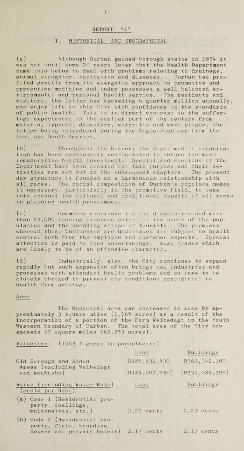 REPORT »An I. HISTORICAL AND GEOGRAPHICAL (a) Although Durban gained borough status in 1854 it was not until some 20 years later that the Health Department came into being to deal with problems relating to drainage, animal slaughter, sanitation and diseases,, Durban has pro¬ fited greatly from its energetic approach to promotive and preventive medicine and today possesses a well balanced en¬ vironmental and personal health service„ The residents and visitors, the latter now exceeding a quarter million annually, can enjoy life in this City with confidence in the standards of public health. This is in direct contrast to the suffer¬ ings experienced in the earlier part of the century from malaria, typhoid, dysentery, enteritis and even plague, the latter being introduced during the Anglo-Boer war from the East and South America,, (b) Throughout its history the Department's organisa¬ tion has been continually reorientated to ensure the most remunerative health investment. Specialised sections of the Department have been created for this purpose and their ac¬ tivities are set out in the subsequent chapters. The present day structure is founded on a harmonious relationship with all races. The racial composition of Durban's populace makes it necessary, particularly in the promotive field, to take into account the cultural and traditional aspects of all races in planning health programmes, (c) Commerce continues its rapid expansion and more than 22,000 trading licences cater for the needs of the pop¬ ulation and the unending stream of tourists„ The premises wherein these businesses are undertaken are subject to health control both from the employee and customer aspects. Special attention is paid to food undertakings; also trades which are likely to be of an offensive character, (d) Industrially, also, the City continues to expand rapidly but such expansion often brings new industries and processes with attendant health problems and so have to be closely checked to prevent any conditions prejudicial to health from arising. Area The Municipal area was increased in size by ap¬ proximately 3 square miles (1,769 acres) as a result of the incorporation of a portion of the Farm Welbedagt on the South Western boundary of Durban. The total area of the City now exceeds 97 square miles (62,253 acres)* Va1ua tio n (1965 figures in parenthesis) Land Old Borough and Added Areas (excluding Welbedagt and kwaMashu) Rates (including Water Rate) (cents per Rand) (a) Code 1 (Residential pro¬ perty, dwellings, maisonettes, etc*) (b) Code 2 (Residential pro¬ perty, flats, boarding houses and private hotels) R188,632,430 (ri84,207,050) Land 2,23 cents Buildings R369,342,100 (R332,088,990) Buildings 2*23 cents 2*17 cents 2„17 cents