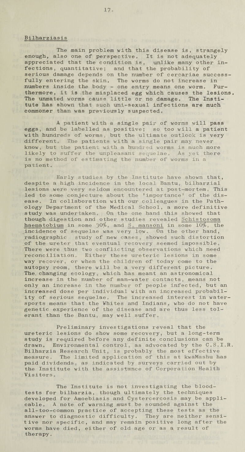 Bilharziasis The main problem with this disease is, strangely enough, also one of perspeclive <, It is not adequately appreciated that the condition is, unlike many other in¬ fections, quantitative? and that the probability of serious damage depends on the number of cercariae success¬ fully entering the skin. The worms do not increase in numbers inside the body - one entry means one worm0 Fur¬ thermore, it is the misplaced egg which causes the lesions. The unmated worms cause little or no damage. The Insti¬ tute has shown that such uni-sexual infections are much commoner than was previously suspected, A patient with a single pair of worms will pass eggs, and be labelled as positive; so too will a patient with hundreds of worms, but the ultimate outlook is very different,. The patients with a single pair may never know, but the patient with a hundred worms is much more likely to suffer the unpleasant sequelae. As yet there is no method of estimating the number of worms in a patient„ Early studies by the Institute have shown that, despite a high incidence in the local Bantu, bilharzial lesions were very seldom encountered at post-mortem. This led to some conjecture about the ’importance’ of the dis¬ ease, In collaboration with our colleagues in the Path¬ ology Department of the Medical School, a more definitive study was undertaken. On the one hand this showed that though digestion and other studies revealed Schistosoma haematobium in some 30%, and Sc mansoni in some 10%, the incidence of sequelae was very low, On the other hand, radiographic study of new cases, showed such distortion of the ureter that eventual recovery seemed impossible, There were thus two conflicting observations which need reconciliation. Either these ureteric lesions in some way recover, or when the children of today come to the autopsy room, there will be a very different picture. The. changing ecology, which has meant an astronomical increase in the number of man-water contacts, means not only an increase in the number of people infected, but an increased dose per individual with an increased probabil¬ ity of serious sequelae. The increased interest in water- sports means that the Whites and Indians, who do not have genetic experience of the disease and are thus less tol¬ erant than the Bantu, may well suffer. Preliminary investigations reveal that the ureteric lesions do show some recovery, but a long-term study is required before any definite conclusions can be drawn. Environmental control, as advocated by the C.S.I.R. Bilharzia Research Unit, is probably the most effective measure, The limited application of this at kwaMashu has paid dividends, as indicated by surveys carried out by the Institute with the assistraTice of Corporation Health Visitors 0 The Institute is not investigating the blood- tests for bilharzia, though ultimately the techniques developed for Amoebiasis and Cystercercosis may be appli¬ cable 0 A note of warning must be sounded against the all-too-common practice of accepting these tests as the answer to diagnostic difficulty. They are neither sensi¬ tive nor specific, and may remain positive long after the worms have died, either of old age or as a result of therapy„