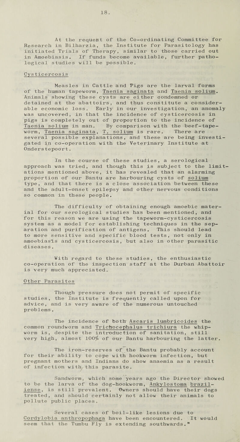 At the request of the Co-ordinating Committee for Research in Bilharzia, the Institute for Parasitology has initiated Trials of Therapy, similar to those carried out in Amoebiasis. If funds become available, further patho¬ logical studies will be possible,, Cysticercosis Measles in Cattle and Pigs are the larval forms of the human tapeworm, Taenia saginata and Taenia solium. Animals showing these cysts are either condemned or detained at the abattoirs, and thus constitute a consider¬ able economic loss. Early in our investigation, an anomaly was uncovered, in that the incidence of cysticercosis in pigs is completely out of proportion to the incidence of Taenia solium in man. By comparison with the beef-tape¬ worm, Taenia saginata, T,_solium is rare. There are several possible explanations, and these are being investi¬ gated in co-operation with the Veterinary Institute at Onders tepoort. In the course of these studies, a serological approach was tried, and though this is subject to the limit¬ ations mentioned above, it has revealed that an alarming proportion of our Bantu are harbouring cysts of solium type, and that there is a close association between these and the adult-onset epilepsy and other nervous conditions so common in these people. The difficulty of obtaining enough amoebic mater¬ ial for our serological studies has been mentioned, and for this reason we are using the tapeworm-cysticercosis system as a model for establishing techniques in the sep¬ aration and purification of antigens. This should lead to more sensitive and specific blood tests, not only in amoebiasis and cysticercosis, but also in other parasitic diseases. With regard to these studies, the enthusiastic co-operation of the inspection staff at the Durban Abattoir is very much appreciated. Other Parasites Though pressure does not permit of specific studies, the Institute is frequently called upon for advice, and is very aware of the numerous untouched problems. The incidence of both Ascaris lumbricoides the common roundworm and Tricfaocephalus trichiura the whip¬ worm is, despite the introduction of sanitation, still very high, almost 100^ of our Bantu harbouring the latter. The iron-reserves of the Bantu probably account for their ability to cope with hookworm infection, but pregnant mothers and Indians do show anaemia as a result of infection with this parasite. Sandworm, which some years ago the Director showed to be the larva of the dog-hookworm, Ankylostoma brazil- iense, is still prevalent. Owners should have their dogs treated, and should certainly not allow their animals to pollute public places. Several cases of boil-like lesions due to Cordylobia anthropophaga have been encountered. It would seem that the Tumbu Fly is extending southwards.”
