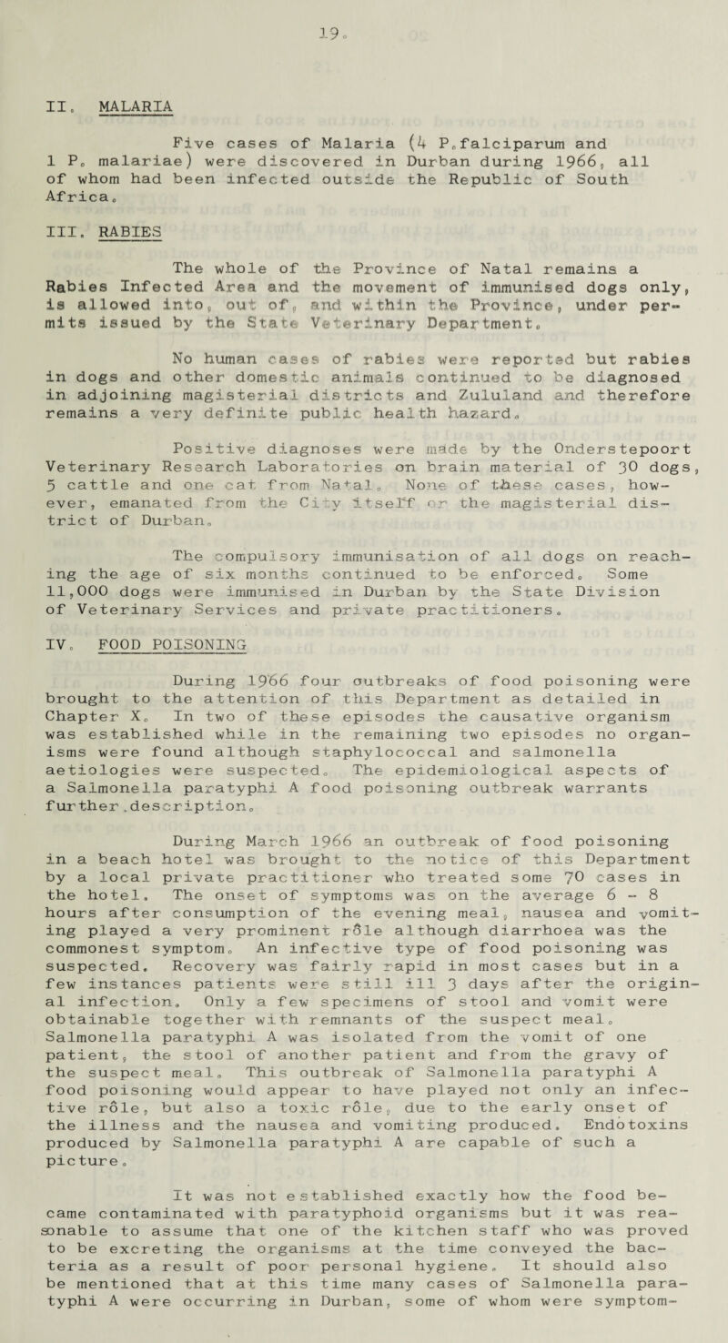 11o MALARIA Five cases of Malaria (4 P®falciparum and 1 P® malariae) were discovered in Durban during 1966, all of whom had been infected outside the Republic of South Af rica 0 IH. RABIES The whole of the Province of Natal remains a Rabies Infected Area and the movement of immunised dogs only, is allowed into, out of, and within the Province, under per¬ mits issued by the State Veterinary Departments No human oases of rabies were reported but rabies in dogs and other domestic animals continued to be diagnosed in adjoining magisterial districts and Zululand and therefore remains a very definite public health hazard® Positive diagnoses were made by the Onderstepoort Veterinary Research Laboratories on brain material of 30 dogs 3 cattle and one cat from Natale None of these cases, how- ever, emanated from the City itself or the magisterial dis¬ trict of Durban® The compulsory immunisation of all dogs on reach¬ ing the age of six months continued to be enforced® Some II, 000 dogs were immunised in Durban by the State Division of Veterinary Services and private practitioners® IV. FOOD POISONING During 1966 four outbreaks of food poisoning were brought to the attention of this Department as detailed in Chapter X® In two of these episodes the causative organism was established while in the remaining two episodes no organ¬ isms were found although staphylococcal and salmonella aetiologies were suspected® The epidemiological aspects of a Salmonella paratyphi A food poisoning outbreak warrants further.description® During March 1966 an outbreak of food poisoning in a beach hotel was brought to the notice of this Department by a local private practitioner who treated some 70 cases in the hotel. The onset of symptoms was on the average 6-8 hours after consumption of the evening meal, nausea and vomit ing played a very prominent role although diarrhoea was the commonest symptom® An infective type of food poisoning was suspected. Recovery was fairly rapid in most cases but in a few instances patients were still ill 3 days after the origin al infection® Only a few specimens of stool and vomit were obtainable together with remnants of the suspect meal® Salmonella paratyphi A was isolated from the vomit of one patient, the stool of another patient and from the gravy of the suspect meal® This outbreak of Salmonella paratyphi A food poisoning would appear to have played not only an infec¬ tive role, but also a toxic role, due to the early onset of the illness and the nausea and vomiting produced. Endotoxins produced by Salmonella paratyphi A are capable of such a picture ® It was not established exactly how the food be¬ came contaminated with paratyphoid organisms but it was rea¬ sonable to assume that one of the kitchen staff who was proved to be excreting the organisms at the time conveyed the bac¬ teria as a result of poor personal hygiene® It should also be mentioned that at this time many cases of Salmonella para¬ typhi A were occurring in Durban, some of whom were symptom-