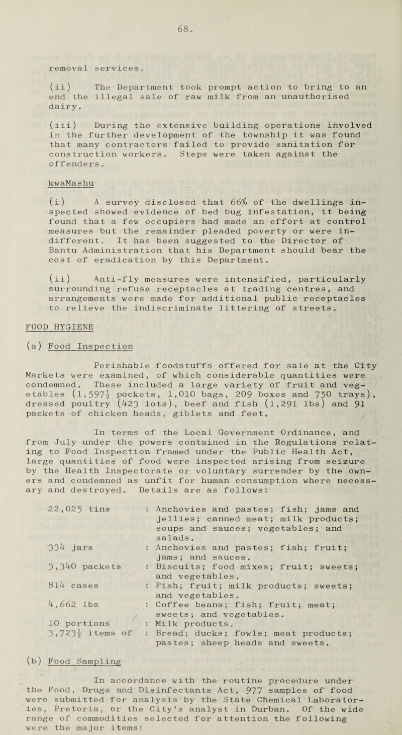 removal services,, (ii) The Department took prompt action to bring to an end the illegal sale of raw milk from an unauthorised dairy. (iii) During the extensive building operations involved in the further development of the township it was found that many contractors failed to provide sanitation for construction workers, Steps were taken against the offenders. kwaMashu (i) A survey disclosed that 66% of the dwellings in¬ spected showed evidence of bed bug infestation, it being found that a few occupiers had made an effort at control measures but the remainder pleaded poverty or were in¬ different, It has been suggested to the Director of Bantu Administration that his Department should bear the cost of eradication by this Department, (ii) Anti-fly measures were intensified, particularly surrounding refuse receptacles at trading centres, and arrangements were made for additional public receptacles to relieve the indiscriminate littering of streets. FOOD HYCIENE (a) Food Inspection Perishable foodstuffs offered for sale at the City Markets were examined, of which considerable quantities were condemned. These included a large variety of fruit and veg¬ etables (1,597-2 pockets, 1,010 bags, 209 boxes and 750 trays), dressed poultry (423 lots), beef and fish (l,291 lbs) and 91 packets of chicken heads, giblets and feet. In terms of the Local Government Ordinance, and from July under the powers contained in the Regulations relat¬ ing to Food Inspection framed under the Public Health Act, large quantities of food were inspected arising from seizure by the Health Inspectorate or voluntary surrender by the own¬ ers and condemned as unfit for human consumption where necess¬ ary and destroyed. Details are as follows: 22,025 tins 334 jars 3,340 packets 814 cases 4,662 lbs 10 portions 3,723^ items of Anchovies and pastes; fish; jams and jellies; canned meat; milk products; soups and sauces; vegetables; and salads. Anchovies and pastes; fish; fruit; jams; and sauces. Biscuits; food mixes; fruit; sweets; and vegetables. Fish; fruit; milk products; sweets; and vegetables. Coffee beans; fish; fruit; meat; sweets; and vegetables. Milk products. Bread; ducks; fowls; meat products; pastes; sheep heads and sweets. (b) Food Sampling In accordance with the routine procedure under the Food, Drugs and Disinfectants Act, 977 samples of food were submitted for analysis by the State Chemical Laborator¬ ies, Pretoria, or the City's analyst in Durban. Of the wide range of commodities selected for attention the following were the major items: