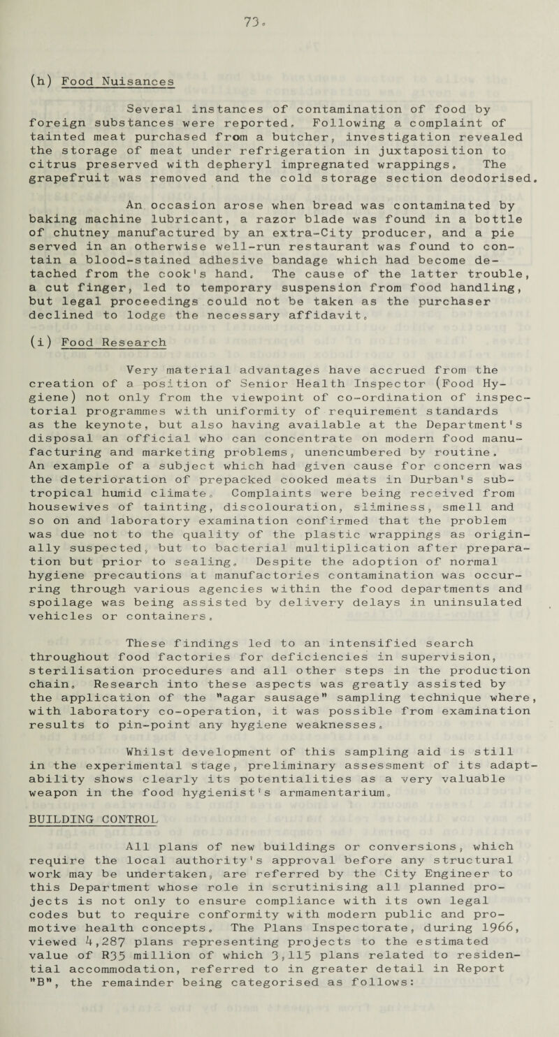 (h) Food Nuisances Several instances of contamination of food by foreign substances were reported. Following a complaint of tainted meat purchased from a butcher, investigation revealed the storage of meat under refrigeration in juxtaposition to citrus preserved with depheryl impregnated wrappings. The grapefruit was removed and the cold storage section deodorised An occasion arose when bread was contaminated by baking machine lubricant, a razor blade was found in a bottle of chutney manufactured by an extra-City producer, and a pie served in an otherwise well-run restaurant was found to con¬ tain a blood-stained adhesive bandage which had become de¬ tached from the cook's hand. The cause of the latter trouble, a cut finger, led to temporary suspension from food handling, but legal proceedings could not be taken as the purchaser declined to lodge the necessary affidavit, (i) Food Research Very material advantages have accrued from the creation of a position of Senior Health Inspector (Food Hy¬ giene) not only from the viewpoint of co-ordination of inspec¬ torial programmes with uniformity of requirement standards as the keynote, but also having available at the Department's disposal an official who can concentrate on modern food manu¬ facturing and marketing problems, unencumbered by routine. An example of a subject which had given cause for concern was the deterioration of prepacked cooked meats in Durban's sub¬ tropical humid climate. Complaints were being received from housewives of tainting, discolouration, sliminess, smell and so on and laboratory examination confirmed that the problem was due not to the quality of the plastic wrappings as origin¬ ally suspected, but to bacterial multiplication after prepara¬ tion but prior to sealing,. Despite the adoption of normal hygiene precautions at manufactories contamination was occur¬ ring through various agencies within the food departments and spoilage was being assisted by delivery delays in uninsulated vehicles or containers. These findings led to an intensified search throughout food factories for deficiencies in supervision, sterilisation procedures and all other steps in the production chain, Research into these aspects was greatly assisted by the application of the agar sausage sampling technique where with laboratory co-operation, it was possible from examination results to pin-point any hygiene weaknesses* Whilst development of this sampling aid is still in the experimental stage, preliminary assessment of its adapt ability shows clearly its potentialities as a very valuable weapon in the food hygienist's armamentarium, BUILDING CONTROL All plans of new buildings or conversions, which require the local authority's approval before any structural work may be undertaken, are referred by the City Engineer to this Department whose role in scrutinising all planned pro¬ jects is not only to ensure compliance with its own legal codes but to require conformity with modern public and pro¬ motive health concepts* The Plans Inspectorate, during 1966, viewed 4,287 plans representing projects to the estimated value of R35 million of which 3?115 plans related to residen¬ tial accommodation, referred to in greater detail in Report B, the remainder being categorised as follows:
