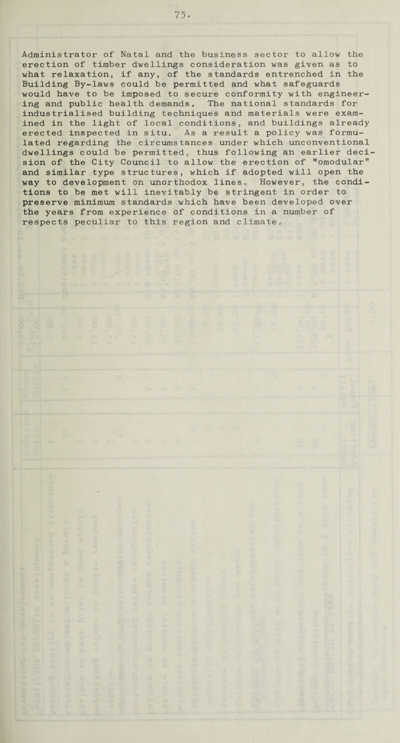 Administrator of Natal and the business sector to allow the erection of timber dwellings consideration was given as to what relaxation, if any, of the standards entrenched in the Building By-laws could be permitted and what safeguards would have to be imposed to secure conformity with engineer¬ ing and public health demands. The national standards for industrialised building techniques and materials were exam¬ ined in the light of local conditions, and buildings already erected inspected in situ. As a result a policy was formu¬ lated regarding the circumstances under which unconventional dwellings could be permitted, thus following an earlier deci¬ sion of the City Council to allow the erection of omodular and similar type structures, which if adopted will open the way to development on unorthodox lines„ However, the condi¬ tions to be met will inevitably be stringent in order to preserve minimum standards which have been developed over the years from experience of conditions in a number of respects peculiar to this region and climate.