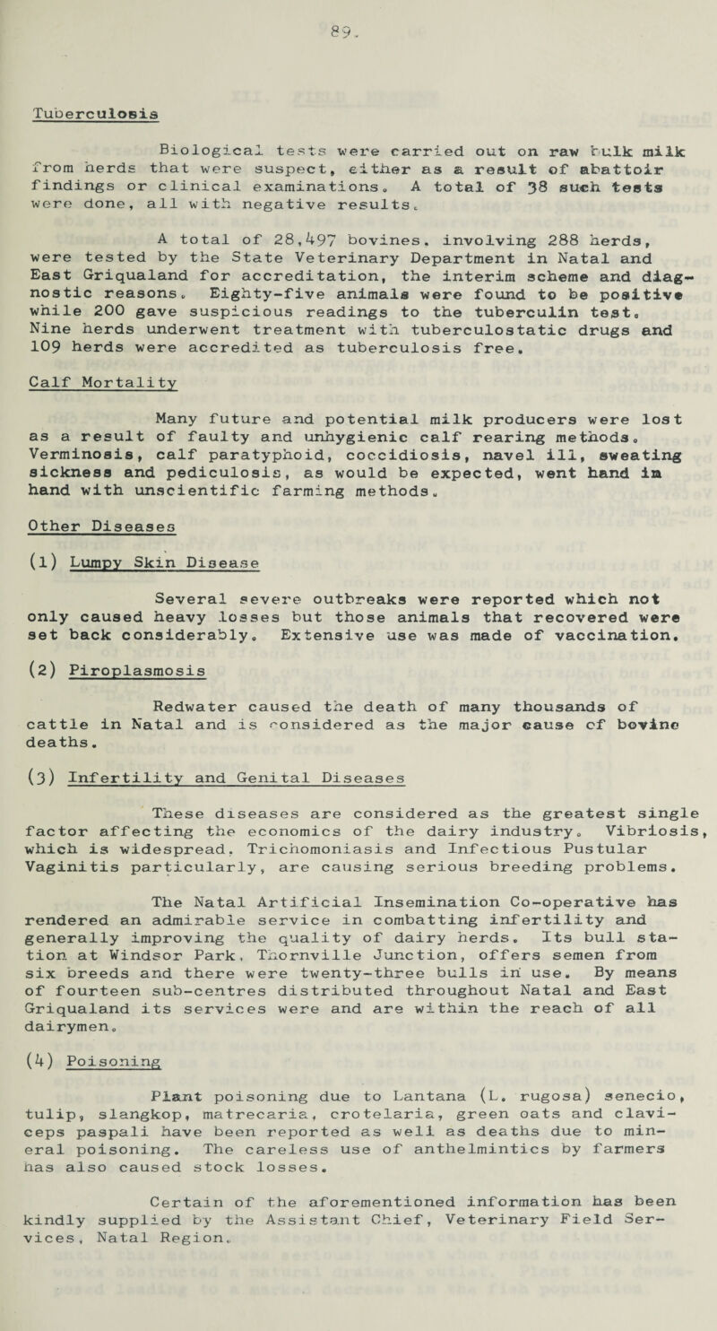 Tuberculosis Biological tests were carried out on raw bulk milk from herds that were suspect, either as a result of abattoir findings or clinical examinations,, A total of 38 such tests were done, all with negative results, A total of 28,497 bovines, involving 288 herds, were tested by the State Veterinary Department in Natal and East Griqualand for accreditation, the interim scheme and diag¬ nostic reasons, Eighty-five animals were found to be positive while 200 gave suspicious readings to the tuberculin test, Nine herds underwent treatment with tuberculostatic drugs and 109 herds were accredited as tuberculosis free. Calf Mortality Many future and potential milk producers were lost as a result of faulty and unhygienic calf rearing methods, Verminosis, calf paratyphoid, coccidiosis, navel ill, sweating sickness and pediculosis, as would be expected, went hand in hand with unscientific farming methods. Other Diseases (1) Lumpy Skin Disease Several severe outbreaks were reported which not only caused heavy losses but those animals that recovered were set back considerably. Extensive use was made of vaccination, (2) Piroplasmosis Redwater caused the death of many thousands of cattle in Natal and is considered as the major cause cf bovine deaths, (3) Infertility and Genital Diseases These diseases are considered as the greatest single factor affecting the economics of the dairy industry. Vibriosis, which is widespread. Trichomoniasis and Infectious Pustular Vaginitis particularly, are causing serious breeding problems. The Natal Artificial Insemination Co-operative has rendered an admirable service in combatting infertility and generally improving the quality of dairy herds. Its bull sta¬ tion at Windsor Park, Thornville Junction, offers semen from six breeds and there were twenty-three bulls in use. By means of fourteen sub-centres distributed throughout Natal and East Griqualand its services were and are within the reach of all dairymen. (4) Poisoning Plant poisoning due to Lantana (L. rugosa) senecio, tulip, slangkop, matrecaria, crotelaria, green oats and clavi- ceps paspali have been reported as well as deaths due to min¬ eral poisoning. The careless use of anthelmintics by farmers has also caused stock losses. Certain of the aforementioned information has been kindly supplied by the Assistant Chief, Veterinary Field Ser¬ vices, Natal Region,,
