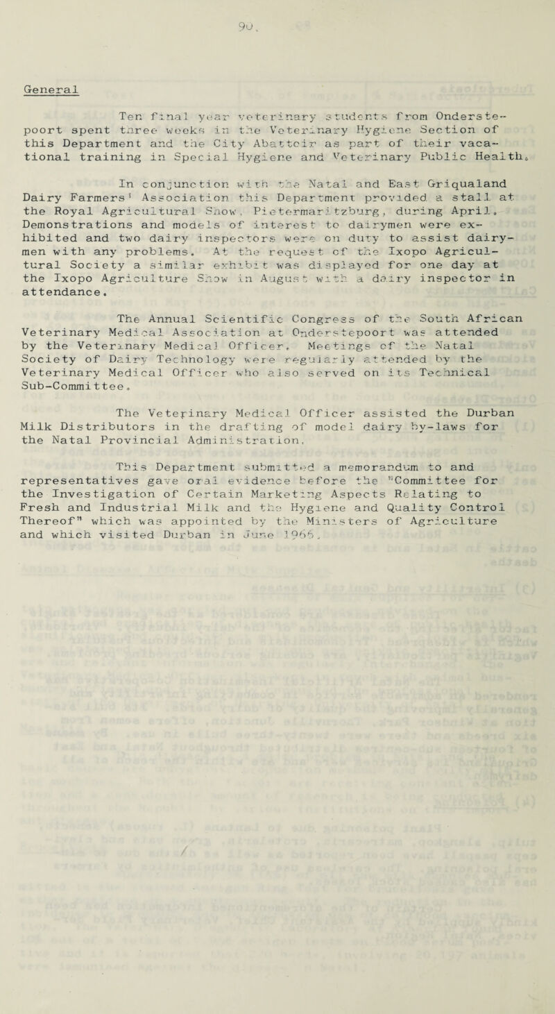 General Ten final year veterinary students from Onderste- poort spent txiree weeks in tile Veterinary Hygiene Section of this Department and the City Abattoir as part of their vaca~ tional training in Special Hygiene and Veterinary Public Healthy In conjunction with the Natal and East Griquaiand Dairy Farmers5 Association this Department provided a stall at the Royal Agricultural Show, Pietermaritzburg, during April* Demonstrations and models of interest to dairymen were ex¬ hibited and two dairy inspectors were on duty to assist dairy¬ men with any problems. At the request of the Ixopo Agricul¬ tural Society a similar exhibit was displayed for one day at the Ixopo Agriculture Show in August with a dairy inspector in attendance. The Annual Scientific Congress of the South African Veterinary Medical Association at Onderstepoort was attended by the Veterinary Medical Officer. Meetings of the Natal Society of Dair3>' Technology were regularly attended by the Veterinary Medical Officer who also served on its Technical Sub-Commit tee a The Veterinary Medical Officer assisted the Durban Milk Distributors in the drafting of model dairy by-laws for the Natal Provincial Administration, This Department submitted a memorandum to and representatives gave oral evidence before the Committee for the Investigation of Certain Marketing Aspects Relating to Fresh and Industrial Milk and the Hygiene and Quality Control Thereof” which was appointed by the Ministers of Agriculture and which visited Durban in June 1966.