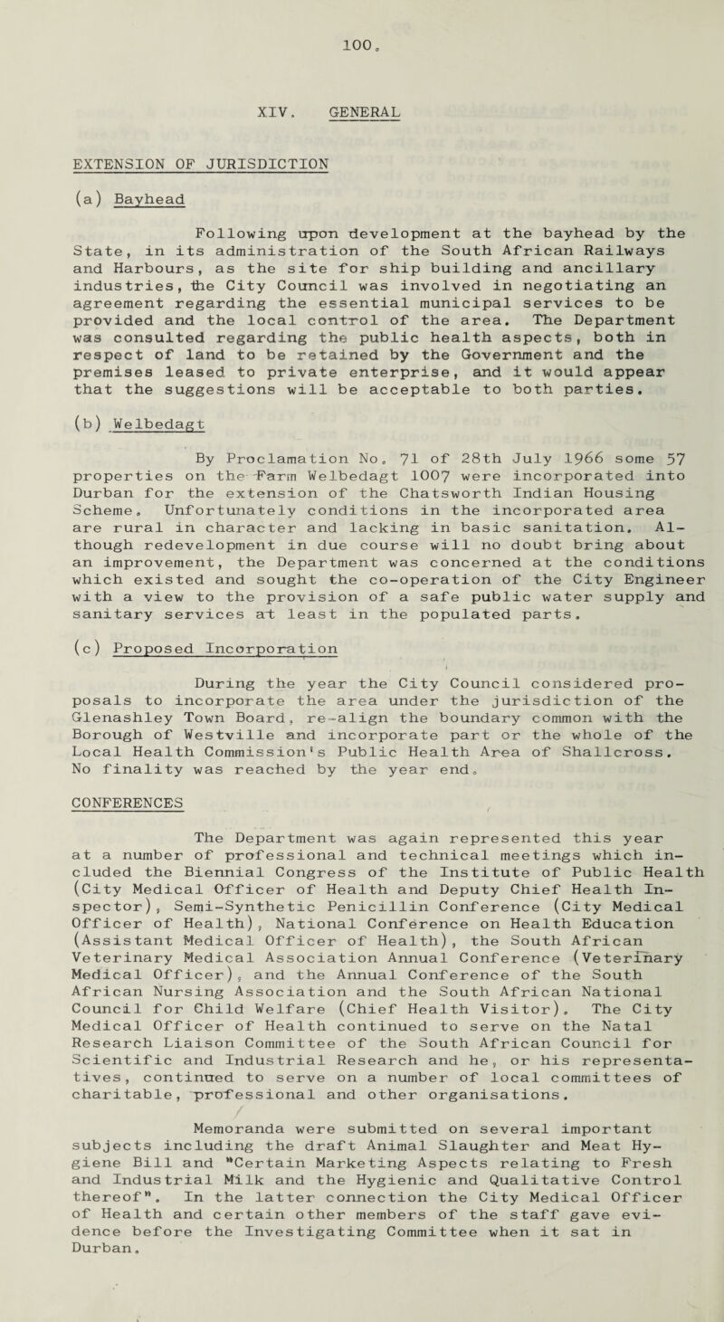 XIV. GENERAL EXTENSION OF JURISDICTION (a) Bayhead Following urpon development at the bayhead by the State, in its administration of the South African Railways and Harbours, as the site for ship building and ancillary industries, the City Council was involved in negotiating an agreement regarding the essential municipal services to be provided and the local control of the area. The Department was consulted regarding the public health aspects, both in respect of land to be retained by the Government and the premises leased to private enterprise, and it would appear that the suggestions will be acceptable to both parties. (b) Welbedagt By Proclamation No„ 71 °f 28th July 1966 some 57 properties on the Farm Welbedagt 1007 were incorporated into Durban for the extension of the Chatsworth Indian Housing Scheme. Unfortunately conditions in the incorporated area are rural in character and lacking in basic sanitation. Al¬ though redevelopment in due course will no doubt bring about an improvement, the Department was concerned at the conditions which existed and sought the co-operation of the City Engineer with a view to the provision of a safe public water supply and sanitary services art least in the populated parts. (c) Proposed Incorporation I ' ' • 1 j During the year the City Council considered pro¬ posals to incorporate the area under the jurisdiction of the Glenashley Town Board, re=align the boundary common with the Borough of Westville and incorporate part or the whole of the Local Health Commission’s Public Health Area of Shallcross. No finality was reached by the year end, CONFERENCES The Department was again represented this year at a number of professional and technical meetings which in¬ cluded the Biennial Congress of the Institute of Public Health (City Medical Officer of Health and Deputy Chief Health In¬ spector), Semi-Synthetic Penicillin Conference (City Medical Officer of Health), National Conference on Health Education (Assistant Medical Officer of Health), the South African Veterinary Medical Association Annual Conference (Veterinary Medical Officer), and the Annual Conference of the South African Nursing Association and the South African National Council for Child Welfare (Chief Health Visitor). The City Medical Officer of Health continued to serve on the Natal Research Liaison Committee of the South African Council for Scientific and Industrial Research and he, or his representa¬ tives, continued to serve on a number of local committees of charitable, professional and other organisations. / Memoranda were submitted on several important subjects including the draft Animal Slaughter and Meat Hy¬ giene Bill and “Certain Marketing Aspects relating to Fresh and Industrial Milk and the Hygienic and Qualitative Control thereof”. In the latter connection the City Medical Officer of Health and certain other members of the staff gave evi¬ dence before the Investigating Committee when it sat in Durban.