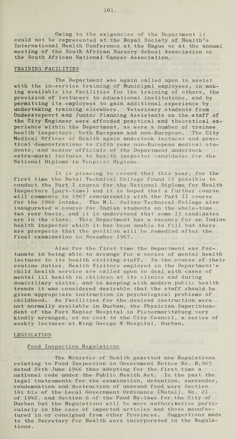 1010 Owing to the exigencies of the Department it could not be represented at the Royal Society of Health's International Health Conference at the Hague or at the annual meeting of the South African Nursery School Association or the South African National Cancer Association,, TRAINING FACILITIES The Department was again called upon to assist with the in-service training of Municipal employees, in mak¬ ing available its facilities for the training of others, the provision of lecturers to educational institutions, and by permitting its employees to gain additional experience by Undertaking training elsewhere0 Veterinary students from Onderstepoort and Junior Planning Assistants on the staff of the City Engineer were afforded practical and theoretical ex¬ perience within the Department, as were a number of trainee health inspectors, both European and non-European,, The City Medical Officer of Health again undertook lectures and prac¬ tical demonstrations to fifth year non-European medical stu¬ dents, and senior officials of the Department undertook extra-mural lectures to health inspector candidates for the National Diploma in Tropical Hygiene0 It is pleasing to record that this year, for the first time the Natal Technical College found it possible to conduct the Part I course for the National Diploma for Health Inspectors (part-time) and it is hoped that a further course will commence in 1967 concurrently with the Part II course for the 1966 intakeo The M„L. Sultan Technical College also inaugurated a course for Indian students on the whole-time two year basis, and it is understood that some 15 candidates are in the class0 This Department has a vacancy for an Indian health inspector which it has been unable to fill but there are prospects that the position will be remedied after the final examination in November 1967° Also for the first time the Department was for¬ tunate in being able to arrange for a series of mental health lectures to its health visiting staff* In the course of their routine duties, Health Visitors employed in the Department’s child health service are called upon to deal with cases of mental ill health in children at its clinics and during domiciliary visits, and in keeping with modern public health trends it was considered desirable that the staff should be given appropriate instruction in psychological problems of childhood* As facilities for the desired instruction were not normally available in Durban, the Physician Superinten¬ dent of the Fort Napier Hospital in Pietermaritzburg very kindly arranged, at no cost to the City Council, a series of weekly lectures at King George V Hospital, Durban* LEGISLATION Food Inspection Regulations The Minister of Health gazetted new Regulations relating to Food Inspection in Government Notice No, R.963 dated 24th June 1966 thus adopting for the.first time a national code under the Public Health Act, In the past the legal instruments for the examination, detention, surrender, condemnation and destruction of unsound food were Section l4l bis of the Local Government Ordinance (Natal), No„ 21 of 1942, and Section 6 of the Food By-laws for the City of Durban but the Regulations will be more authoritative parti¬ cularly in the case of imported articles and those manufac¬ tured in or consigned from other Provinces. Suggestions made to the Secretary for Health were incorporated in the Regula¬ tions .