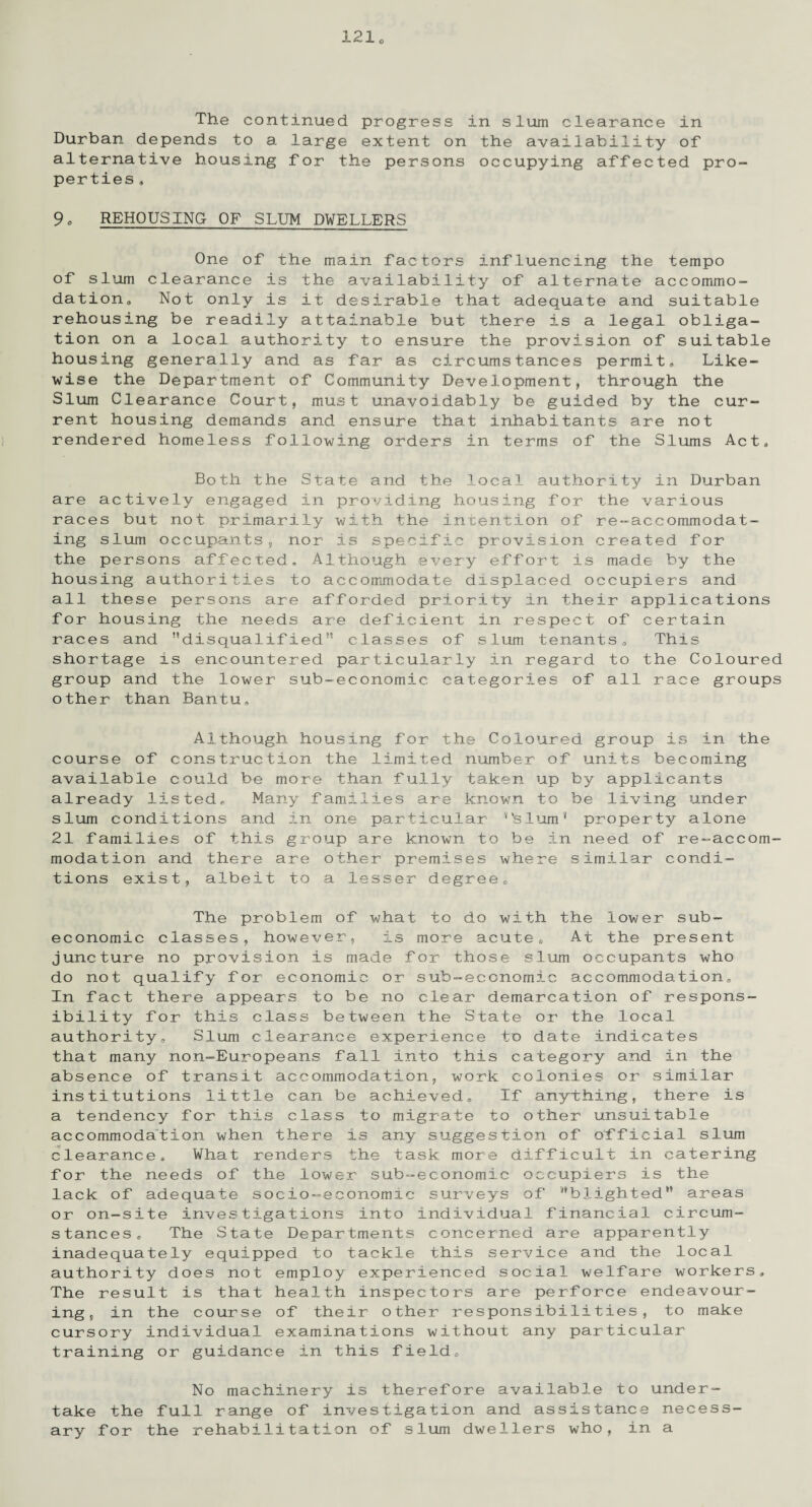 The continued progress in slum clearance in Durban depends to a large extent on the availability of alternative housing for the persons occupying affected pro¬ perties . 9o REHOUSING OF SLUM DWELLERS One of the main factors influencing the tempo of slum clearance is the availability of alternate accommo¬ dation* Not only is it desirable that adequate and suitable rehousing be readily attainable but there is a legal obliga¬ tion on a local authority to ensure the provision of suitable housing generally and as far as circumstances permit* Like¬ wise the Department of Community Development, through the Slum Clearance Court, must unavoidably be guided by the cur¬ rent housing demands and ensure that inhabitants are not rendered homeless following orders in terms of the Slums Act* Both the State and the local authority in Durban are actively engaged in providing housing for the various races but not primarily with the intention of re-accommodat¬ ing slum occupants, nor is specific provision created for the persons affected. Although every effort is made by the housing authorities to accommodate displaced occupiers and all these persons are afforded priority in their applications for housing the needs are deficient in respect of certain races and ’’disqualifled classes of slum tenants* This shortage is encountered particularly in regard to the Coloured group and the lower sub-economic categories of all race groups other than Bantu, Although housing for the Coloured group is in the course of construction the limited number of units becoming available could be more than fully taken up by applicants already listed* Many families are known to be living under slum conditions and in one particular ‘‘slum* property alone 21 families of this group are known to be in need of re-accom¬ modation and there are other premises where similar condi¬ tions exist, albeit to a lesser degree* The problem of what to do with the lower sub- economic classes, however, is more acute* At the present juncture no provision is made for those slum occupants who do not qualify for economic or sub-economic accommodation* In fact there appears to be no clear demarcation of respons¬ ibility for this class between the State or the local authority. Slum clearance experience to date indicates that many non-Europeans fall into this category and in the absence of transit accommodation, work colonies or similar institutions little can be achieved* If anything, there is a tendency for this class to migrate to other unsuitable accommodation when there is any suggestion of official slum clearance* What renders the task more difficult in catering for the needs of the lower sub-economic occupiers is the lack of adequate socio-economic surveys of “blighted” areas or on-site investigations into individual financial circum¬ stances* The State Departments concerned are apparently inadequately equipped to tackle this service and the local authority does not employ experienced social welfare workers* The result is that health inspectors are perforce endeavour¬ ing, in the course of their other responsibilities, to make cursory individual examinations without any particular training or guidance in this field. No machinery is therefore available to under¬ take the full range of investigation and assistance necess¬ ary for the rehabilitation of slum dwellers who, in a