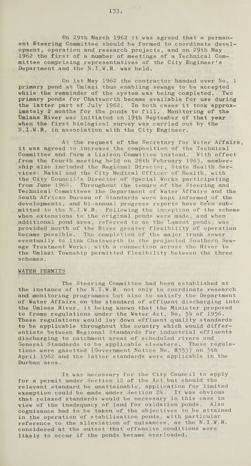 On 29th March 1962 it was agreed that a perman¬ ent Steering Committee should be formed to coordinate devel¬ opment, operation and research projects, and on 29th May 1962 the first of a number of meetings of a Technical Com¬ mittee comprising representatives of the City Engineer’s Department and the N0I,W.Ro was held* On 1st May 1962 the contractor handed over No, 1 primary pond at Umlazi thus enabling sewage to be accepted while the remainder of the system was being completed. Two primary ponds for Chatsworth became available for use during the latter part of July 1962, In both cases it took approx¬ imately 2 months for the ponds to fill. Monitoring of the Umlaas River was initiated on 19th September of that year when the first biological survey was carried out by the N.I.tf.R, in association with the City Engineer, At the request of the Secretary for Water Affairs, it was agreed to increase the composition of the Technical Committee and form a Liaison Committee instead. With effect from the fourth meeting held on 28th February 1963? member¬ ship also included the Regional Director, State Health Ser¬ vices: Natal and the City Medical Officer of Health, with the City Council's Director of Special Works participating from June 1964, Throughout the tenure of the Steering and Technical Committees the Department of Water Affairs and the South African Bureau of Standards were kept informed of the developments, and bi-annual progress reports have be*en sub¬ mitted to the N.I.W.R, Following the inception of the scheme when extensions to the original ponds were made, and when additional pond area, referred to as the Lamont ponds, was provided north of the River greater flexibility of operation became possible. The completion of the major trunk sewer eventually to link Chatsworth to the projected Southern Sew¬ age Treatment Works, with a connection across the River to the Umlazi Township permitted flexibility between the three schemes, WATER PERMITS The Steering Committee had been established at the instance of the N.I.W.R, not only to coordinate research and monitoring programmes but also to satisfy the Department of Water Affairs on the standard of effluent discharging into the Umlaas River, it being known that the Minister proposed to frame regulations under the Water Act, No. 54 of 1956. These regulations would lay down effluent quality standards to be applicable throughout the country which would differ¬ entiate between Regional Standards for industrial effluents discharging to catchment areas of scheduled rivers and General Standards to be applicable elsewhere. These regula¬ tions were gazetted (Government Notice No, R553) on 5th April 1962 and the latter standards were applicable in the Durban area. It was necessary for the City Council to apply for a permit under Section 12 of the Act but should the relevant standard be unattainable, application for limited exemption could be made under Section 24, It was obvious that relaxed standards would be necessary in this case in view of the inadequacy of land for oxidation ponds. Also cognisance had to be taken of the objectives to be attained in the operation of stabilisation ponds, with particular reference to the alleviation of nuisances, as the N.I.W.R. considered at the outset that offensive conditions were likely to occur if the ponds became overloaded.