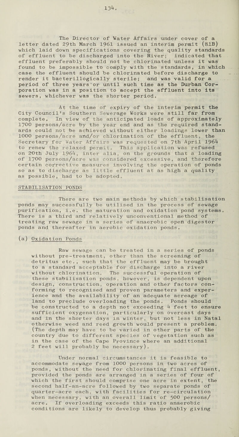 The Director of Water Affairs under cover of a letter dated 29th March 1961 issued an interim permit (81B) which laid down specifications covering the quality standards of effluent to be discharged into the River; indicated that effluent preferably should not be chlorinated unless it was found to be impossible to comply with the standards, in which case the effluent should be chlorinated before discharge to render it bacterillogically sterile; and was valid for a period of three yearsor until such time as the Durban Cor¬ poration was in a position to accept the effluent into its sewers, whichever was the shorter period. At the time of expiry of the interim permit the City Council’s Southern Sewerage Works were still far from complete. In view of the anticipated loads of approximately 1700 persons/acre by the year end and as the required stand¬ ards could not be achieved without either loadings lower than 1000 persons/acre and/or chlorination of the effluent, the Secretary for Water Affairs was requested on 7th April 1964 to renew the relaxed permit. This application was refused on 20th July 1964, inter alia, on the grounds that a loading of 1700 persons/acre was considered excessive, and therefore certain corrective measures involving the operation of ponds so as to discharge as little effluent at as high a quality as possible, had to be adopted. STABILISATION PONDS There are two main methods by which stabilisation ponds may successfully be utilised in the process of sewage purification, i.e. the maturation and oxidation pond systems. There is a third and relatively unconventional method of treating raw sewage in a series of anaerobic open digestor ponds and thereafter in aerobic oxidation ponds. (a) Oxidation Ponds Raw sewage can be treated in a series of ponds without pre-treatment, other than the screening of detritus etc., such that the effluent may be brought to a standard acceptable for discharge into a river without chlorination. The successful operation of these stabilisation ponds, however, is dependent upon design, construction, operation and other factors con¬ forming to recognised and proven parameters and exper¬ ience and the availability of an adequate acreage of land to preclude overloading the ponds. Ponds should be constructed to a depth not exceeding 4 feet to ensure sufficient oxygenation, particularly on overcast days and in the shorter days in winter, but not less in Natal otherwise weed and reed growth would present a problem. (The depth may have to be varied in other parts of the country due to different species of vegetation such as in the case of the Cape Province where an additional 2 feet will probably be necessary). Under normal circumstances it is feasible to accommodate sewage from 1000 persons in two acres of ponds, without the need for chlorinating final effluent, provided the ponds are arranged in a series of four of which the first should comprise one acre in extent, the second half-an-acre followed by two separate ponds of quarter-acre each, with facilities for re-circulation when necessary, with an overall limit of 500 persons/ acre. If overloading exceeds this ratio anaerobic conditions are likely to develop thus probably giving