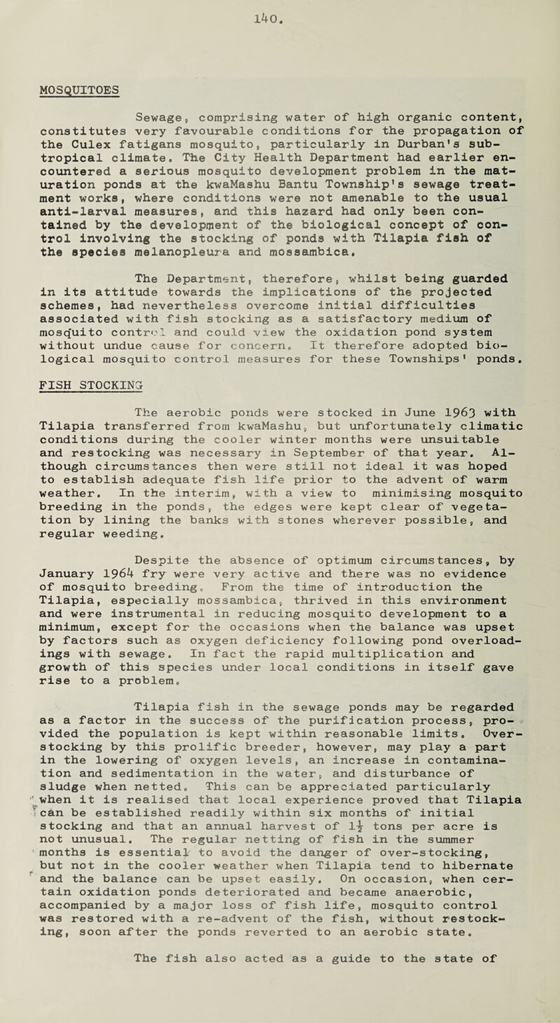 MOSQUITOES Sewage, comprising water of high organic content, constitutes very favourable conditions for the propagation of the Culex fatigans mosquito, particularly in Durban's sub¬ tropical climate• The City Health Department had earlier en¬ countered a serious mosquito development problem in the mat¬ uration ponds at the kwaMashu Bantu Township's sewage treat¬ ment works, where conditions were not amenable to the usual anti-larval measures, and this hazard had only been con¬ tained by the development of the biological concept of con¬ trol involving the stocking of ponds with Tilapia fish of the species melanopleura and mossambica. The Department, therefore, whilst being guarded in its attitude towards the implications of the projected schemes, had nevertheless overcome initial difficulties associated with fish stocking as a satisfactory medium of mosquito control and could view the oxidation pond system without undue cause for concern, It therefore adopted bio¬ logical mosquito control measures for these Townships' ponds. FISH STOCKING The aerobic ponds were stocked in June 1963 with Tilapia transferred from kwaMashu, but unfortunately climatic conditions during the cooler winter months were unsuitable and restocking was necessary in September of that year. Al¬ though circumstances then were still not ideal it was hoped to establish adequate fish life prior to the advent of warm weather. In the interim, with a view to minimising mosquito breeding in the ponds, the edges were kept clear of vegeta¬ tion by lining the banks with stones wherever possible, and regular weeding. Despite the absence of optimum circumstances, by January 1964 fry were very active and there was no evidence of mosquito breeding. From the time of introduction the Tilapia, especially mossambica, thrived in this environment and were instrumental in reducing mosquito development to a minimum, except for the occasions when the balance was upset by factors such as oxygen deficiency following pond overload¬ ings with sewage. In fact the rapid multiplication and growth of this species under local conditions in itself gave rise to a problem. Tilapia fish in the sewage ponds may be regarded as a factor in the success of the purification process, pro¬ vided the population is kept within reasonable limits. Over¬ stocking by this prolific breeder, however, may play a part in the lowering of oxygen levels, an increase in contamina¬ tion and sedimentation in the water, and disturbance of sludge when netted. This can be appreciated particularly when it is realised that local experience proved that Tilapia can be established readily within six months of initial stocking and that an annual harvest of 1^- tons per acre is not unusual. The regular netting of fish in the summer months is essential to avoid the danger of over-stocking, but not in the cooler weather when Tilapia tend to hibernate and the balance can be upset easily. On occasion, when cer¬ tain oxidation ponds deteriorated and became anaerobic, accompanied by a major loss of fish life, mosquito control was restored with a re-advent of the fish, without restock¬ ing, soon after the ponds reverted to an aerobic state. The fish also acted as a guide to the state of