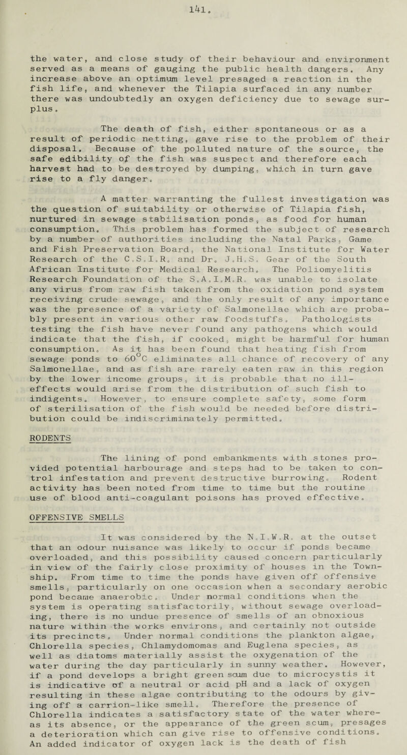 the water, and close study of their behaviour and environment served as a means of gauging the public health dangers. Any increase above an optimum level presaged a reaction in the fish life, and whenever the Tilapia surfaced in any number there was undoubtedly an oxygen deficiency due to sewage sur¬ plus . The death of fish, either spontaneous or as a result of periodic netting, gave rise to the problem of their disposal. Because of the polluted nature of the source, the safe edibility of the fish was suspect and therefore each harvest had to be destroyed by dumping, which in turn gave rise to a fly danger. A matter warranting the fullest investigation was the question of suitability or otherwise of Tilapia fish, nurtured in sewage stabilisation ponds, as food for human consumption. This problem has formed the subject of research by a number of authorities including the Natal Parks, Game and Pish Preservation Board, the National Institute for Water Research of the C0SoI„Ro and Dr. JoH0S„ Gear of the South African Institute for Medical Research. The Poliomyelitis Research Foundation of the S„A0IoM„Ro was unable to isolate any virus from raw fish taken from the oxidation pond system receiving crude sewage, and the only result of any importance was the presence of a variety of Salmonellae which are proba¬ bly present in various other raw foodstuffs. Pathologists testing the fish have never found any pathogens which would indicate that the fish, if cooked, might be harmful for human consumption. As it has been found that heating fish from sewage ponds to 60 G eliminates all chance of recovery of any Salmonellae, and as fish are rarely eaten raw in this region by the lower income groups, it is probable that no ill- effects would arise from the distribution of such fish to indigents. However, to ensure complete safety, some form of sterilisation of the fish would be needed before distri¬ bution could be indiscriminately permitted. RODENTS The lining of pond embankments with stones pro¬ vided potential harbourage and steps had to be taken to con¬ trol infestation and prevent destructive burrowing. Rodent activity has been noted from time to time but the routine use of blood anti-coagulant poisons has proved effective. OFFENSIVE SMELLS It was considered by the N„I„¥tR, at the outset that an odour nuisance was likely to occur if ponds became overloaded, and this possibility caused concern particularly in view of the fairly close proximity of houses in the Town¬ ship. From time to time the ponds have given off offensive smells, particularly on one occasion when a secondary aerobic pond became anaerobic. Under normal conditions when the system is operating satisfactorily, without sewage overload¬ ing, there is no undue presence of smells of an obnoxious nature within the works environs, and certainly not outside its precincts. Under normal conditions the plankton algae, Chlorella species, Chlamydomomas and Euglena species, as well as diatoms materially assist the oxygenation of the water during the day particularly in sunny weather. However, if a pond develops a bright green scum due to microcystis it is indicative of a neutral or acid pH and a lack of oxygen resulting in these algae contributing to the odours by giv¬ ing off a carrion-like smell. Therefore the presence of Chlorella indicates a satisfactory state of the water where¬ as its absence, or the appearance of the green scum, presages a deterioration which can give rise to offensive conditions. An added indicator of oxygen lack is the death of fish