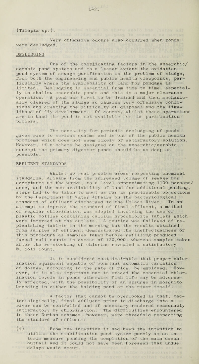 (Tilapia sp„), Very offensive odours also occurred when ponds were desludged* DESLUDGING One of the complicating factors in the anaerobic/ aerobic pond systems and to a lesser extent the oxidation pond system of sewage purification is the problem of sludge, from both the engineering and public health viewpoints, par¬ ticularly where the availability of land for pondage is limited* Desludging is essential from time to time, especial¬ ly in shallow anaerobic ponds and this is a major clearance operation* A pond has first to be drained and then mechanic¬ ally cleared, of the sludge so causing very offensive condi¬ tions and creating the difficulty of disposal and the like¬ lihood of fly development. Of course, whilst these operations are in hand the pond is not available for the purification process * The necessity for periodic desludging of ponds gives rise to serious qualms and is one of the public health problems which does not seem likely of satisfactory solution* However, if a scheme be designed on the anaerobic/aerobic concept the primary digestor ponds should be as deep as possible * EFFLUENT STANDARDS Whilst no real problem arose respecting chemical standards, arising from the increased volume of sewage for acceptance at the works, to a level approximating 1700 persons/ acre, and the non-availability of land for additional ponding, steps had to be taken to meet as far as practicable objections by the Department of Water Affairs on the bacteriological standard of effluent discharged to the Umlaas River* In an attempt to improve the standard of final effluent, a method of regular chlorination was adopted involving the use of plastic bottles containing calcium hypochlorite tablets which were immersed at the outlets* A routine was followed of re¬ plenishing tablets in the morning but the results obtained from samples of effluent demonstrated the ineffectualness of this procedure as samples taken before refilling produced faecal coli counts in excess of 120,000, whereas samples taken after the re-stocking of chlorine revealed a satisfactory E„ coli count. It is considered most desirable that proper chlor¬ ination equipment capable of constant automatic variation of dosage, according to the rate of flow, be employed* How¬ ever, it is also important not to exceed the essential chlor¬ ination levels in ponds otherwise fish life may be adverse¬ ly affected, with the possibility of an upsurge in mosquito breeding in either the holding pond or the river itself* A factor that cannot be overlooked is that, bac- teriologically, final efflqent prior to discharge into a river can be controlled and if necessary rendered reasonably satisfactory by chlorination* The difficulties encountered in these Durban schemes, however, were threefold respecting the standard of effluent: (i) From the inception it had been the intention to utilise the stabilisation pond system purely as an in¬ terim measure pending the completion of the main ocean outfall and it could not have been foreseen that undue delays would occur*