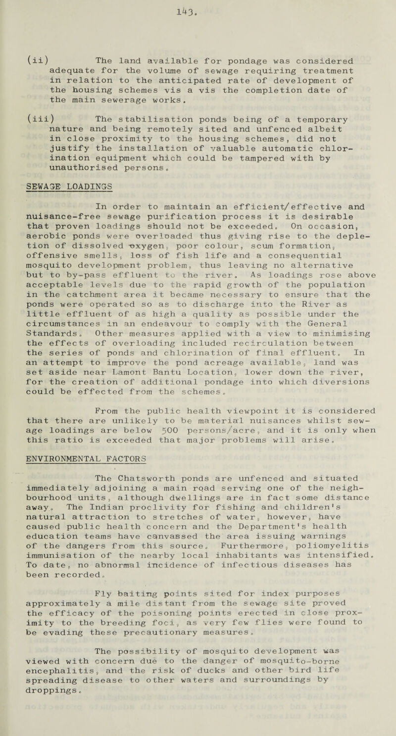 (ii) The land available for pondage was considered adequate for the volume of sewage requiring treatment in relation to the anticipated rate of development of the housing schemes vis a vis the completion date of the main sewerage works, (iii) The stabilisation ponds being of a temporary nature and being remotely sited and unfenced albeit in close proximity to the housing schemes, did not justify the installation of valuable automatic chlor¬ ination equipment which could be tampered with by unauthorised persons, SEWAGE LOADINGS In order to maintain an efficient/effective and nuisance-free sewage purification process it is desirable that proven loadings should not be exceeded, On occasion, aerobic ponds were overloaded thus giving rise to the deple¬ tion of dissolved -oxygen, poor colour, scum formation, offensive smells, loss of fish life and a consequential mosquito development problem, thus leaving no alternative but to by-pass effluent to the river. As loadings rose above acceptable levels due to the rapid growth of the population in the catchment area it became necessary to ensure that the ponds were operated so as to discharge into the River as little effluent of as high a quality as possible under the circumstances in an endeavour to comply with the General Standards, Other measures applied with a view to minimising the effects of overloading included recirculation between the series of ponds and chlorination of final effluents In an attempt to improve the pond acreage available, land was set aside near Lament Bantu Location, lower down the river, for the creation of additional pondage into which diversions could be effected from the schemes*, From the public health viewpoint it is considered that there are unlikely to be material nuisances whilst sew¬ age loadings are below 5^0 persons/acre, and it is only when this ratio is exceeded that major problems will arise, ENVIRONMENTAL FACTORS The Chatsworth ponds are unfenced and situated immediately adjoining a main road serving one of the neigh¬ bourhood units, although dwellings are in fact some distance away0 The Indian proclivity for fishing and children’s natural attraction to stretches of water, however, have caused public health concern and the Department's health education teams have canvassed the area issuing warnings of the dangers from this source. Furthermore, poliomyelitis immunisation of the nearby local inhabitants was intensified. To date, no abnormal incidence of infectious diseases has been recorded. Fly baiting points sited for index purposes approximately a mile distant from the sewage site proved the efficacy of the poisoning points erected in close prox¬ imity to the breeding foci, as very few flies were found to be evading these precautionary measures. The possibility of mosquito development was viewed with concern due to the danger of mosquito-borne encephalitis, and the risk of ducks and other bird life spreading disease to other waters and surroundings by droppings„