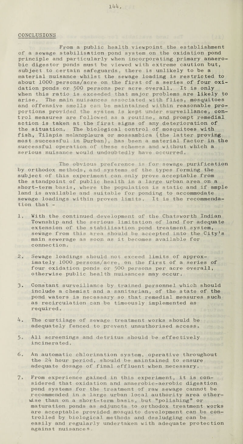 CONCLUSIONS From a public health viewpoint the establishment of a sewage stabilisation pond system on the oxidation pond principle and particularly when incorporating primary anaero¬ bic digestor ponds must be viewed with extreme caution but, subject to certain safeguards, there is unlikely to be a material nuisance whilst the sewage loading is restricted to about 1000 persons/acre on the first of a series of four oxi¬ dation ponds or .500 persons per acre overall. It is only when this ratio is exceeded that major problems are likely to arise. The main nuisances associated with flies, mosquitoes and offensive smells can be maintained within reasonable pro¬ portions provided the system is kept under surveillance, con¬ trol measures are followed as a routine, and prompt remedial action is taken at the first signs of any deterioration of the situation. The biological control of mosquitoes with fish, Tilapia melanopleura or mossambica (the latter proving most successful in Durban), has been a material factor in the successful operation of these schemes and without which a serious nuisance would undoubtedly have occurred. The obvious preference is for sewage purification by orthodox methods, and systems of the types forming the subject of this experiment can only prove acceptable from the standpoint of public health in a large urban area on a short-term basis, where the population is static and if ample land is available and suitable for ponding to accommodate sewage loadings within proven limits. It is the recommenda¬ tion that - 1, With the continued development of the Chatsworth Indian Township and the serious limitation of land for adequate extension of the stabilisation pond treatment system, sewage from this area should be accepted into the City1s main sewerage as soon as it becomes available for connection, 2, Sewage loadings should nor exceed limits of approx¬ imately 1000 persons/acre, on the first of a series of four oxidation ponds or 5^0 persons per acre overall, otherwise public health nuisances may occur, • T,. •’ 'I 3, Constant surveillance by trained personnel which should include a chemist and a sanitarian, of the state of the pond waters is necessary' so that remedial measures such as recirculation can be timeously implemented as required, 4, The curtilage of sewage treatment works should be adequately fenced to prevent unauthorised access, 5° All screenings and detritus should be effectively incinera ted, 6, An automatic chlorination system, operative throughout the 24 hour period, should be maintained to ensure adequate dosage of final effluent when necessary, / 7° From experience gained in this experiment, it is con¬ sidered that oxidation and anaerobic-aerobic digestion pond systems for the treatment of raw sewage cannot be recommended in a large urban local authority area other¬ wise than on a short-term basis, but ’''polishing” or maturation ponds as adjuncts to orthodox treatment works are acceptable provided mosquito development can be con¬ trolled by biological methods and desludging can be easily and regularly undertaken with adequate protection against nuisances,