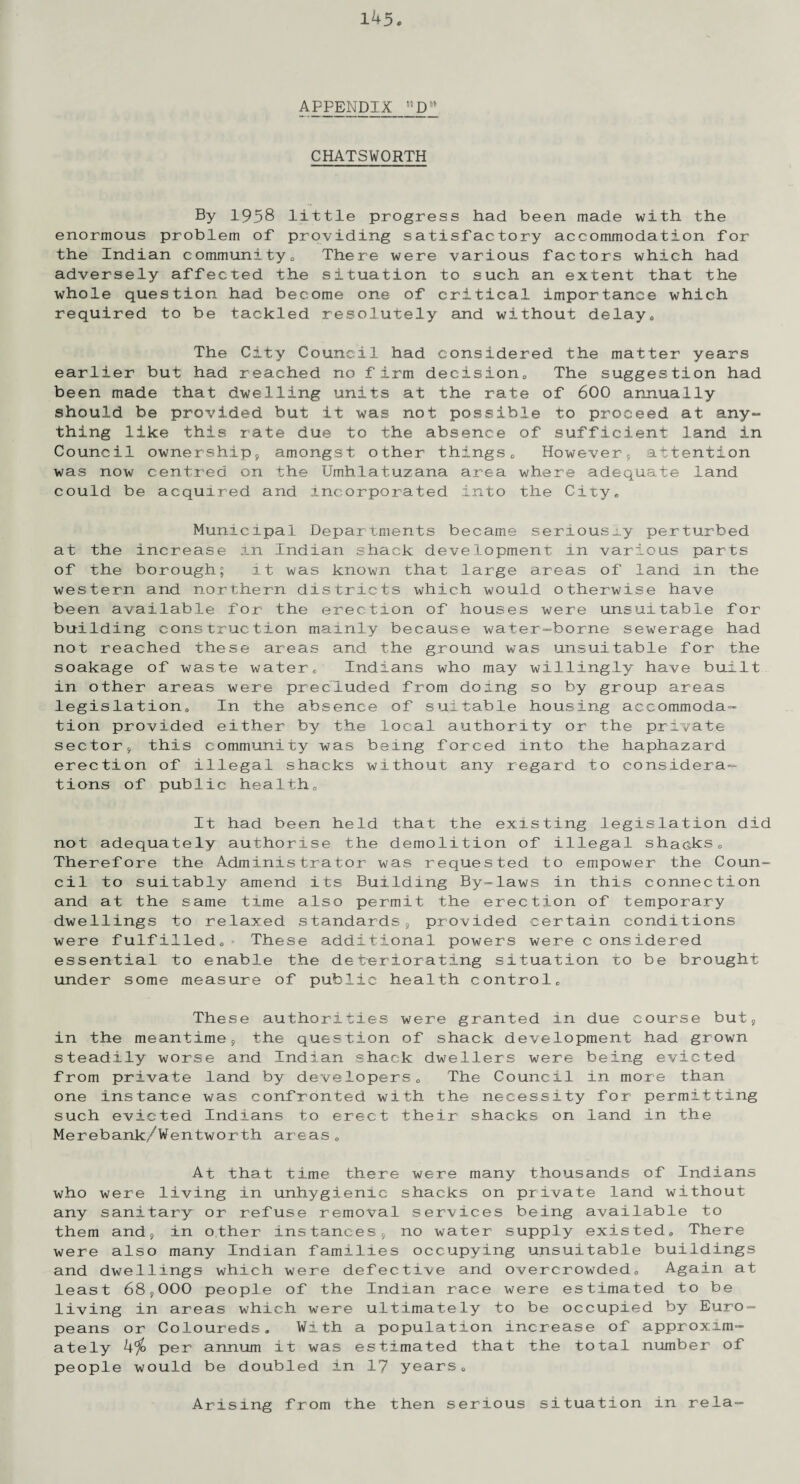 APPENDIX “Dw CHATSWORTH By 1958 little progress had been made with the enormous problem of providing satisfactory accommodation for the Indian community <, There were various factors which had adversely affected the situation to such an extent that the whole question had become one of critical importance which required to be tackled resolutely and without delays The City Council had considered the matter years earlier but had reached no firm decision,, The suggestion had been made that dwelling units at the rate of 600 annually should be provided but it was not possible to proceed at any¬ thing like this rate due to the absence of sufficient land in Council ownership, amongst other things0 However, attention was now centred on the Umhlatuzana area where adequate land could be acquired and incorporated into the City. Municipal Departments became senousiy perturbed at the increase in Indian shack development in various parts of the borough; it was known that large areas of land in the western and northern districts which would otherwise have been available for the erection of houses were unsuitable for building construction mainly because water-borne sewerage had not reached these areas and the ground was unsuitable for the soakage of waste waterE Indians who may willingly have built in other areas were precluded from doing so by group areas legislation,, In the absence of suitable housing accommoda¬ tion provided either by the local authority or the private sector, this community was being forced into the haphazard erection of illegal shacks without any regard to considera¬ tions of public health. It had been held that the existing legislation did not adequately authorise the demolition of illegal shacks0 Therefore the Administrator was requested to empower the Coun¬ cil to suitably amend its Building By-laws in this connection and at the same time also permit the erection of temporary dwellings to relaxed standards, provided certain conditions were fulfilled,, These additional powers were c onsidered essential to enable the deteriorating situation to be brought under some measure of public health controlc These authorities were granted in due course but, in the meantime, the question of shack development had grown steadily worse and Indian shack dwellers were being evicted from private land by developers„ The Council in more than one instance was confronted with the necessity for permitting such evicted Indians to erect their shacks on land in the Merebank/Wentworth areas „ At that time there were many thousands of Indians who were living in unhygienic shacks on private land without any sanitary or refuse removal services being available to them and, in other instances, no water supply existed,. There were also many Indian families occupying unsuitable buildings and dwellings which were defective and overcrowded. Again at least 68,000 people of the Indian race were estimated to be living in areas which were ultimately to be occupied by Euro¬ peans or Coloureds. With a population increase of approxim¬ ately 4% per annum it was estimated that the total number of people would be doubled in 17 years. Arising from the then serious situation in rela-