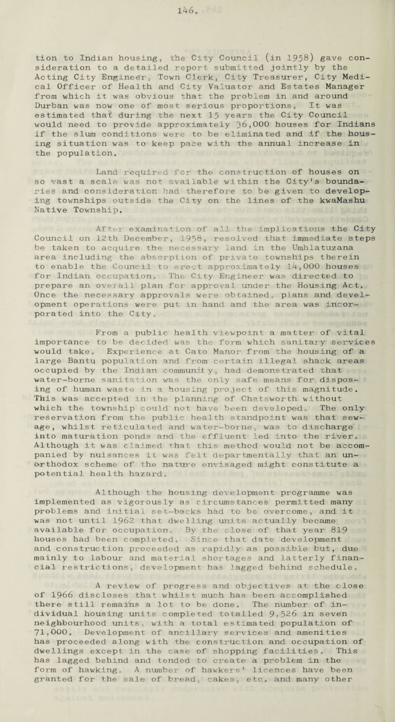 tion to Indian housing, the City Council (in 1958) gave con¬ sideration to a detailed report submitted jointly by the Acting City Engineer, Town Clerk, City Treasurer, City Medi¬ cal Officer of Health and City Valuator and Estates Manager from which it was obvious that the problem in and around Durban was now one of most serious proportions* It was estimated thal; during the next 15 years the City Council would need to provide approximately 36,000 houses for Indians if the slum conditions were to be eliminated and if the hous¬ ing situation was to keep pace with the annual increase in the population. Land required for the construction of houses on so vast a scale was not available within the City’s bounda¬ ries and consideration had therefore to be given to develop¬ ing townships outside the City on the lines of the kwaMashu Native Township. After examination of all the implications the City Council on 12th December, 1958, resolved that immediate steps be taken to acquire the necessary land in the Umhlatuzana area including the absorption of private townships therein to enable the Council to erect approximately 14,000 houses for Indian occupation. The City Engineer was directed to prepare an overall plan for approval under the Housing Act* Once the necessary approvals were obtained, plans and devel¬ opment operations were put in hand, and the area was incor¬ porated into the City, From a public health viewpoint a matter of vital importance to be decided was the form which sanitary services would take. Experience at Cato Manor from the housing of a large Bantu population and from certain illegal shack areas occupied by the Indian community, ha.d demonstrated fhat- water-borne sanitation was the only safe means for dispos¬ ing of human waste in a housing project of this magnitude. This was accepted in the planning of Chatsworth without which the township could not have been developed. The only reservation from the public health standpoint was that sew¬ age, whilst reticulated and water-borne, was to discharge into maturation ponds and the effluent led into the river. Although it was claimed that this method would not be accom¬ panied by nuisances it was felt departmentally that an un¬ orthodox scheme of the nature envisaged might constitute a potential health hazard. Although the housing development programme was implemented as vigorously as circumstances permitted many problems and initial set-backs had to be overcome, and it was not until 1962 that dwelling units actually became available for occupation. By the close of that year 819 houses had been completed. Since that date development and construction proceeded as rapidly as possible but, due mainly to labour and material shortages and latterly finan¬ cial restrictions, development has lagged behind schedule* A review of progress and objectives at the close of 1966 discloses that whilst much has been accomplished there still remains a lot to be done. The number of in¬ dividual housing units completed totalled 9?526 in seven neighbourhood units, with a total estimated population of 71,000, Development of ancillary services and amenities has proceeded along with the construction and occupation of dwellings except in the case of shopping facilities* This has lagged behind and tended to create a problem in the form of hawking* A number of hawkers 8 licences have been granted for the sale of bread, cakes, etc, and many other