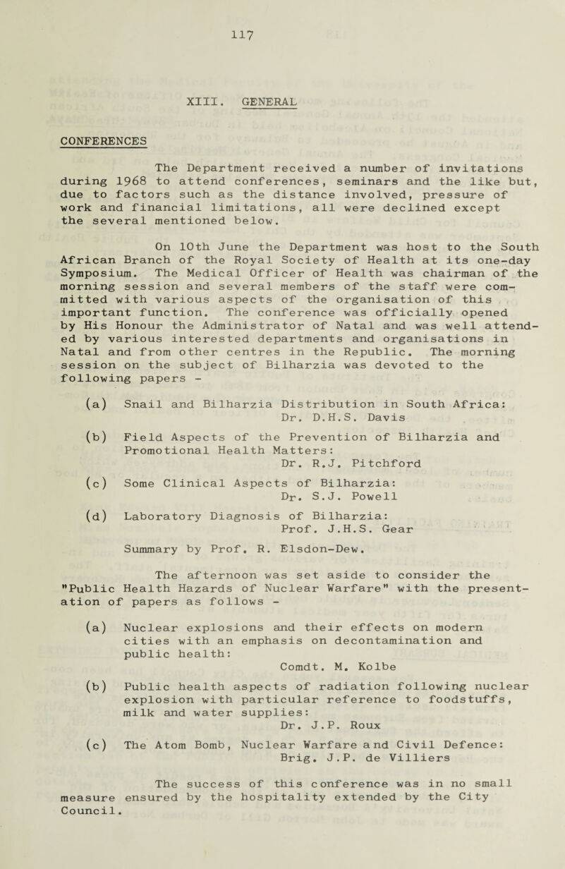 XIII. GENERAL CONFERENCES The Department received a number of invitations during 1968 to attend conferences, seminars and the like but, due to factors such as the distance involved, pressure of work and financial limitations, all were declined except the several mentioned below. On 10th June the Department was host to the South African Branch of the Royal Society of Health at its one-day Symposium. The Medical Officer of Health was chairman of the morning session and several members of the staff were com¬ mitted with various aspects of the organisation of this important function. The conference was officially opened by His Honour the Administrator of Natal and was well attend¬ ed by various interested departments and organisations in Natal and from other centres in the Republic. The morning session on the subject of Bilharzia was devoted to the following papers - (a) Snail and Bilharzia Distribution in South Africa: Dr. D.H.S. Davis (b) Field Aspects of the Prevention of Bilharzia and Promotional Health Matters: Dr. R.J. Pitchford (c) Some Clinical Aspects of Bilharzia: Dr. S.J. Powell (d) Laboratory Diagnosis of Bilharzia: Prof. J.H.S. Gear Summary by Prof. R. Elsdon-Dew. The afternoon was set aside to consider the Public Health Hazards of Nuclear Warfare with the present¬ ation of papers as follows - (a) Nuclear explosions and their effects on modern cities with an emphasis on decontamination and public health: Comdt. M. Kolbe (b) Public health aspects of radiation following nuclear explosion with particular reference to foodstuffs, milk and water supplies: Dr. J.P. Roux (c) The Atom Bomb, Nuclear Warfare and Civil Defence: Brig. J.P. de Villiers The success of this conference was in no small measure ensured by the hospitality extended by the City Council.