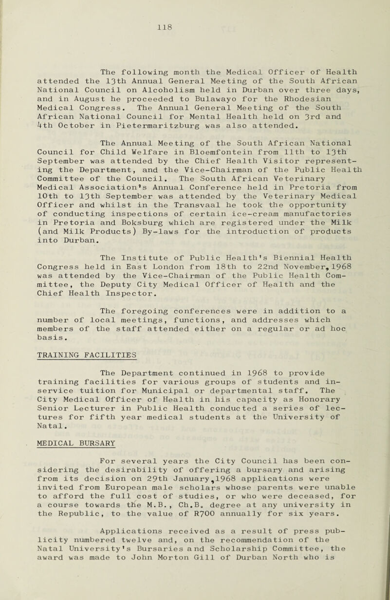 The following month the Medical Officer of Health attended the 13th Annual General Meeting of the South African National Council on Alcoholism held in Durban over three days, and in August he proceeded to Bulawayo for the Rhodesian Medical Congress. The Annual General Meeting of the South African National Council for Mental Health held on 3rd and 4th October in Pietermaritzburg was also attended. The Annual Meeting of the South African National Council for Child Welfare in Bloemfontein from 11th to 13th September was attended by the Chief Health Visitor represent¬ ing the Department, and the Vice-Chairman of the Public Health Committee of the Council. The South African Veterinary Medical Association’s Annual Conference held in Pretoria from 10th to 13th September was attended by the Veterinary Medical Officer and whilst in the Transvaal he took the opportunity of conducting inspections of certain ice-cream manufactories in Pretoria and Boksburg which are registered under the Milk (and Milk Products) By-laws for the introduction of products into Durban. The Institute of Public Health’s Biennial Health Congress held in East London from 18th to 22nd November,1968 was attended by the Vice-Chairman of the Public Health Com¬ mittee, the Deputy City Medical Officer of Health and the Chief Health Inspector. The foregoing conferences were in addition to a number of local meetings, functions, and addresses which members of the staff attended either on a regular or ad hoc basis. TRAINING FACILITIES The Department continued in 1968 to provide training facilities for various groups of students and in- service tuition for Municipal or departmental staff. The City Medical Officer of Health in his capacity as Honorary Senior Lecturer in Public Health conducted a series of lec¬ tures for fifth year medical students at the University of Natal. MEDICAL BURSARY For several years the City Council has been con¬ sidering the desirability of offering a bursary and arising from its decision on 29tb January,1968 applications were invited from European male scholars whose parents were unable to afford the full cost of studies, or who were deceased, for a course towards the M.B., Ch.B. degree at any university in the Republic, to the value of R700 annually for six years. Applications received as a result of press pub¬ licity numbered twelve and, on the recommendation of the Natal University's Bursaries and Scholarship Committee, the award was made to John Morton Gill of Durban North who is