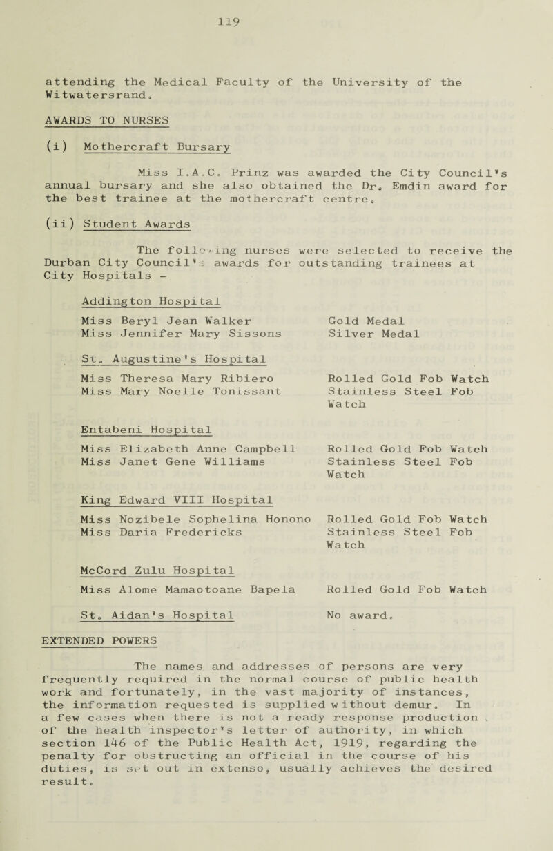 attending the Medical Faculty of the University of the Witwatersrand» AWARDS TO NURSES (i) Mothercraft Bursary Miss I.AoC. Prinz was awarded the City Council’s annual bursary and she also obtained the Dra Emdin award for the best trainee at the mothercraft centre. (ii) Student Awards The following nurses were selected to receive the Durban City Council’s awards for outstanding trainees at City Hospitals - Addington Hospital Miss Beryl Jean Walker Miss Jennifer Mary Sissons St„ Augustine’s Hospital Miss Theresa Mary Ribiero Miss Mary Noelle Tonissant Entabeni Hospital Miss Elizabeth Anne Campbell Miss Janet Gene Williams King Edward VIII Hospital Miss Nozibele Sophelina Honono Rolled Gold Fob Watch Miss Daria Fredericks Stainless Steel Fob Watch Gold Medal Silver Medal Rolled Gold Fob Watch Stainless Steel Fob Watch Rolled Gold Fob Watch Stainless Steel Fob Watch McCord Zulu Hospital Miss Alome Mamaotoane Bapela Rolled Gold Fob Watch St0 Aidan’s Hospital No award, EXTENDED POWERS The names and addresses of persons are very frequently required in the normal course of public health work and fortunately, in the vast majority of instances, the information requested is supplied without demur. In a few cases when there is not a ready response production v of the health inspector’s letter of authority, in which section l46 of the Public Health Act, 1919* regarding the penalty for obstructing an official in the course of his duties, is set out in extenso, usually achieves the desired result.
