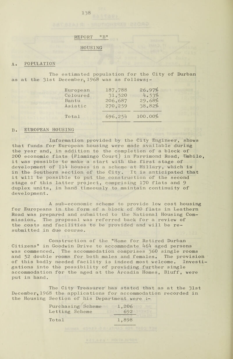 REPORT B HOUSING A. POPULATION The estimated population for the City of Durban as at the 31st December, 1968 was as follows:- European 187,788 26.97$ Coloured 31,320 4.53$ Bantu 206,687 29.68$ Asiatic 270,259 38.82$ Total 696,254 100.00$ B. EUROPEAN HOUSING Information provided by the City Engineer, shows that funds for European housing were made available during the year and, in addition to the completion of a block of 200 economic flats (Flamingo Court) in Farrimond Road, Umbilo, it was possible to make a start with the first stage of development of 114 houses in a scheme at Hillary, which is in the Southern section of the City. It is anticipated that it will be possible to put the construction of the second stage of this latter project, comprising 170 flats and 9 duplex units, in hand timeously to maintain continuity of development. A sub-economic scheme to provide low cost housing for Europeans in the form of a block of 80 flats in Leathern Road was prepared and submitted to the National Housing Com¬ mission. The proposal was referred back for a review of the costs and facilities to be provided and will be re¬ submitted in due course. Construction of the Home for Retired Durban Citizens in Goodwin Drive to accommodate 464 aged persons was commenced. The accommodation comprises 36O single rooms and 52 double rooms for both males and females. The provision of this badly needed facility is indeed most welcome. Investi¬ gations into the possibility of providing further single accommodation for the aged at the Arcadia Homes, Bluff, were put in hand. The City Treasurer has stated that as at the 31st December,1968 the applications for accommodation recorded in the Housing Section of his Department were Purchasing Scheme 1,206 Letting Scheme 692