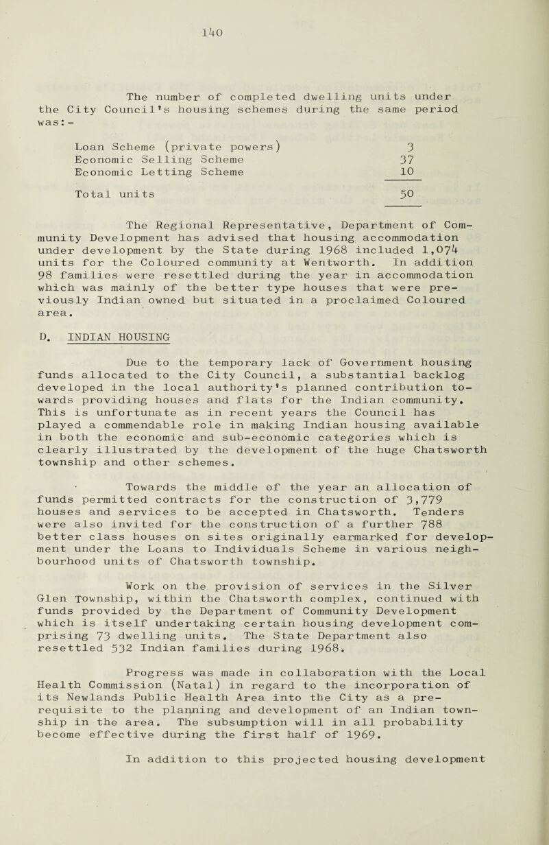 i4o The number of completed dwelling units under the City Council’s housing schemes during the same period was: - Loan Scheme (private powers) 3 Economic Selling Scheme 37 Economic Letting Scheme 10 Total units 50 The Regional Representative, Department of Com¬ munity Development has advised that housing accommodation under development by the State during 1968 included 1,074 units for the Coloured community at Wentworth. In addition 98 families were resettled during the year in accommodation which was mainly of the better type houses that were pre¬ viously Indian owned but situated in a proclaimed Coloured area. D. INDIAN HOUSING Due to the temporary lack of Government housing funds allocated to the City Council, a substantial backlog developed in the local authority’s planned contribution to¬ wards providing houses and flats for the Indian community. This is unfortunate as in recent years the Council has played a commendable role in making Indian housing available in both the economic and sub-economic categories which is clearly illustrated by the development of the huge Chatsworth township and other schemes. Towards the middle of the year an allocation of funds permitted contracts for the construction of 3>779 houses and services to be accepted in Chatsworth. Tenders were also invited for the construction of a further 788 better class houses on sites originally earmarked for develop¬ ment under the Loans to Individuals Scheme in various neigh¬ bourhood units of Chatsworth township. Work on the provision of services in the Silver Glen Township, within the Chatsworth complex, continued with funds provided by the Department of Community Development which is itself undertaking certain housing development com¬ prising 73 dwelling units. The State Department also resettled 532 Indian families during 1968. Progress was made in collaboration with the Local Health Commission (Natal) in regard to the incorporation of its Newlands Public Health Area into the City as a pre¬ requisite to the planning and development of an Indian town¬ ship in the area. The subsumption will in all probability become effective during the first half of 1969. In addition to this projected housing development