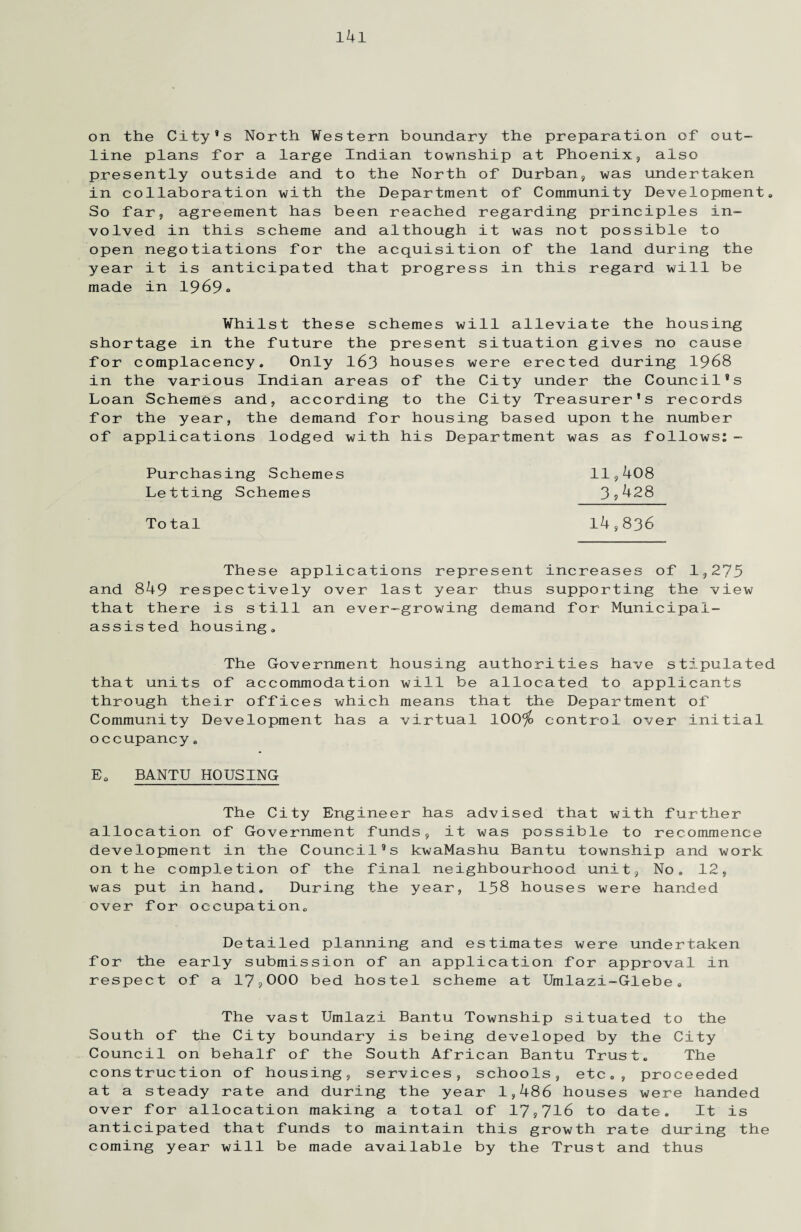on the City's North Western boundary the preparation of out¬ line plans for a large Indian township at Phoenix, also presently outside and to the North of Durban, was undertaken in collaboration with the Department of Community Development. So far, agreement has been reached regarding principles in¬ volved in this scheme and although it was not possible to open negotiations for the acquisition of the land during the year it is anticipated that progress in this regard will be made in 1969 <> Whilst these schemes will alleviate the housing shortage in the future the present situation gives no cause for complacency. Only 163 houses were erected during 1968 in the various Indian areas of the City under the Council's Loan Schemes and, according to the City Treasurer's records for the year, the demand for housing based upon the number of applications lodged with his Department was as follows:- Purchasing Schemes Letting Schemes 11,408 3,428 To tal 14,836 These applications represent increases of 1,275 and 849 respectively over last year thus supporting the view that there is still an ever-growing demand for Municipal- assisted housing. The Government housing authorities have stipulated that units of accommodation will be allocated to applicants through their offices which means that the Department of Community Development has a virtual 100$> control over initial occupancy. E. BANTU HOUSING The City Engineer has advised that with further allocation of Government funds, it was possible to recommence development in the Council’s kwaMashu Bantu township and work on the completion of the final neighbourhood unit. No. 12, was put in hand. During the year, 158 houses were handed over for occupation. Detailed planning and estimates were undertaken for the early submission of an application for approval in respect of a 17,000 bed hostel scheme at Umlazi-Glebe. The vast Umlazi Bantu Township situated to the South of the City boundary is being developed by the City Council on behalf of the South African Bantu Trust. The construction of housing, services, schools, etc., proceeded at a steady rate and during the year 1,486 houses were handed over for allocation making a total of 17,716 to date. It is anticipated that funds to maintain this growth rate during the coming year will be made available by the Trust and thus