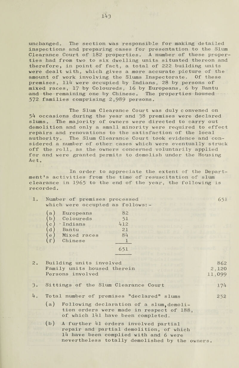 unchanged^ The section was responsible for making detailed inspections and preparing cases for presentation to the Slum Clearance Court of 182 properties. A number of these proper¬ ties had from two to six dwelling units situated thereon and therefore, in point of fact, a total of 222 building units were dealt with, which gives a more accurate picture of the amount of work involving the Slums Inspectorate,, Of these premises, 114 were occupied by Indians, 28 by persons of mixed races, 17 by Coloureds, 16 by Europeans, 6 by Bantu and the remaining one by Chinese. The properties housed 372 families comprising 2,989 persons. The Slum Clearance Court was duly c onvened on 34 occasions during the year and 38 premises were declared slums. The majority of owners were directed to carry out demolition and only a small minority were required to effect repairs and renovations to the satisfaction of the local authority. The Slum Clearance Court took evidence and con¬ sidered a number of other cases which were eventually struck off the roll, as the owners concerned voluntarily applied for and were granted permits to demolish under the Housing Ac t o In order to appreciate the extent of the Depart¬ ments activities from the time of resuscitation of slum clearance in 1963 to the end of the year, the following is recorded, 1„ Number of premises processed 631 which were occupied as follows:- (a) Europeans 82 (b) Coloureds 31 (c) 'Indians 412 (d) Bantu 21 (e) Mixed races 84 (f) Chinese 1 631 2. Building units involved 862 Family units housed therein 2,120 Persons involved 11,099 3. Sittings of the Slum Clearance Court 174 4 „ Total number of premises declared slums 252 (a) Following declaration of a slum,demoli¬ tion orders were made in respect of 188, of which l4l have been completed. (b) A further 4l orders involved partial repair and partial demolition, of which 14 have been complied with and 6 were nevertheless totally demolished by the owners.