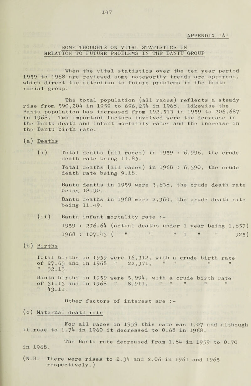 APPENDIX 4 A» SOME THOUGHTS ON VITAL STATISTICS IN RELATION TO FUTURE PROBLEMS IN THE BANTU GROUP When the vital statistics over the ten year period 1959 to 1968 are reviewed some noteworthy trends are apparent, which direct the attention to future problems in the Bantu racial group. The total population (all races) reflects a steady rise from 590,204 in 1959 to 696,254 in 1968, Likewise the Bantu population has increased from 192,513 in 1959 to 2.06,687 in 19680 Two important factors involved were the decrease in the Bantu death and infant mortality rates and the increase in the Bantu birth rate„ (a) Deaths i) Total death deaths (all races) rate being 11„85. in 1959 * 6,996, the crude Total deaths (all races) in 1968 : 6,390, the crude death rate being 9»180 Bantu being deaths 18=90. in 1959 were 3,638, the crude death rate Bantu deaths in 1968 were 2,364, the crude death rate being 11,49. (ii) Bantu infant mortality rate :- 1959 : 276 * 64 (actual deaths under 1 year being 1,657) 1968 : IO7/43 (   M 1 ”  925) (b) Births Total births of 27 0 63 and  32*13* in in 1959 1968 were M 16,312, with a crude 22,371?    birth n rate 11 Bantu births of 31*13 and  43 olio in in 1959 1968 were n 5?9949 with a crude 8,911?    birth n rate n Other factors of interest are Maternal death rate For all races in 1959 this rate was 1,07 and although it rose to 1,74 in I960 it decreased to 0,68 in 19680 The Bantu rate decreased from 1,84 in 1959 to 0,70 in 19680 (N.B. There were rises to 2,34 and 2,06 in 196I and 1965 respectively,)