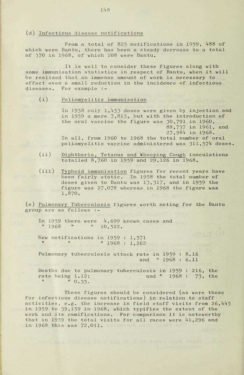 (d) Infectious disease notifications From a total of 825 notifications in 1959* 488 of which, were Bantu, there has been a steady decrease to a total of 370 in 1968, of which 108 were Bantu. It is well to consider these figures along with some immunisation statistics in respect of Bantu, when it will be realised that an immense amount of work is necessary to effect even a small reduction in the incidence of infectious diseases. For example (i) Poliomyelitis immunisation In 1958 only 1,453 doses were given by injection and in 1959 a mere 7,815, but with the introduction of the oral vaccine the figure was 30,791 in I960, 88,737 in 1961, and 27,984 in 1968. In all, from I960 to 1968 the total number of oral poliomyelitis vaccine administered was 311,57^ doses. (ii) Diphtheria, Tetanus and Whooping Cough inoculations totalled 8,760 in 1959 and 29,126 in 1968. (iii) Typhoid immunisation figures for recent years have been fairly static. In 1958 the total number of doses given to Bantu was 13,317, and in 1959 the figure was 27,078 whereas in 1968 the figure was 1,870. (e) Pulmonary Tuberculosis figures worth noting for the Bantu group are as follows In 1959 there were 4,699 known cases and  1968   10,522. New notifications in 1959 • 1,571    1968 : 1,262 Pulmonary tuberculosis attack rate in 1959 • 8.16 and  1968 : 6.11 Deaths due to pulmonary tuberculosis in 1959 : 216, the rate being 1.12; and ” 1968 : 73, the   O.35. These figures should be considered (as were those for infectious disease notifications) in relation to staff activities, e.g. the increase in field staff visits from 26,445 in 1959 to 39,159 in 1968, which typifies the extent of the work and its ramifications. For comparison it is noteworthy that in 1959 the tbtal visits for all races were 41,296 and in 1968 this was 72,011.