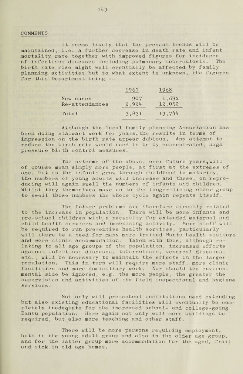 COMMENTS It seems likely that the present trends will be maintained, i*e„ a further decrease in death rate and infant mortality rate together with improved figures for incidence of infectious diseases including pulmonary tuberculosis. The birth rate rise might well eventually be affected by family planning activities but to what extent is unknown, the figures for this Department being s- New cases Re-at tendances 1967 1968 907 1,692 2,924 12,052 To tal 3,831 13,744 Although the local family planning Association has been doing stalwart work for years,the results in terms of impression on the birth rate appear dubious„ Any attempt to reduce the birth rate would need to be by concentrated, high pressure birth control measures,, of age the due Whi to The outcome of the ab course mean simply more people , but as the infants grow thro numbers of young adults will ing will again swell the numbe 1st they themselves move on to swell those numbers the whole ove, over future years,will , at first at the extremes of ugh childhood to maturity, increase and these, on repro- rs of infants and children,, the longer-living older group cycle again repeats itself. The future problems are therefore directly related to the increase in population. There will be more infants and pre-school children with a necessity for extended maternal and child health services and immunising activity. More staff will be required to run preventive health services, particularly will there be a need for many more trained Bantu health visitors and more clinic accommodation. Taken v/ith this, although re¬ lating to all age groups of the population, increased efforts against infectious diseases, tuberculosis, venereal diseases, etc,, will be necessary to maintain the effects in the larger population. This in turn will require more staff, more clinic facilities and more domiciliary work. Nor should the environ¬ mental side be ignored, e0g® the more people, the greater the supervision and activities of the field inspectional and hygiene services 0 Not only will pre-school institutions need extending but also existing educational facilities will eventually be com¬ pletely inadequate for the increased school- and college-going Bantu population. Here again not only will more buildings be required, but also more teaching and other staff. both in the and for the and sick in There will be more persons requiring employment, young adult group and also in the older age group, latter group more accommodation for the aged, frail old age homes,