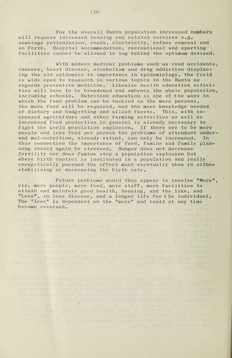 For the overall Bantu population increased numbers will require increased housing and related services e.g. sewerage reticulation, roads, electricity, refuse removal and so forth. Hospital accommodation, recreational and sporting facilities cannot be allowed to lag behind the optimum desired. With modern medical problems such as road accidents, cancers, heart disease, alcoholism and drug addiction displac¬ ing the old epidemics in importance in epidemiology, the field is wide open to research in various topics in the Bantu as regards preventive medicine. Likewise health education activi¬ ties will have to be broadened and embrace the whole population, including schools. Nutrition education is one of the ways in which the food problem can be tackled as the more persons, the more food will be required, and the more knowledge needed of dietary and budgetting and allied facets. This, with in¬ creased agriculture and other farming activities as well as increased food production in general is already necessary to fight the world population explosion. If there are to be more people and less food per person the problems of attendant under¬ and mal-nutrition, already extant, can only be increased. In this connection the importance of food, famine and family plan¬ ning should again be stressed. Hunger does not decrease fertility nor does famine stop a population explosion but where birth control is instituted in a population and really energetically pursued the effect must eventually show in either stabilising or decreasing the birth rate. Future problems would thus appear to involve More, viz. more people, more food, more staff, more facilities to attain and maintain good health, housing, and the like, and Less”, in less disease, and a longer life for the individual. The less” is dependent on the more and could at any time become reversed.